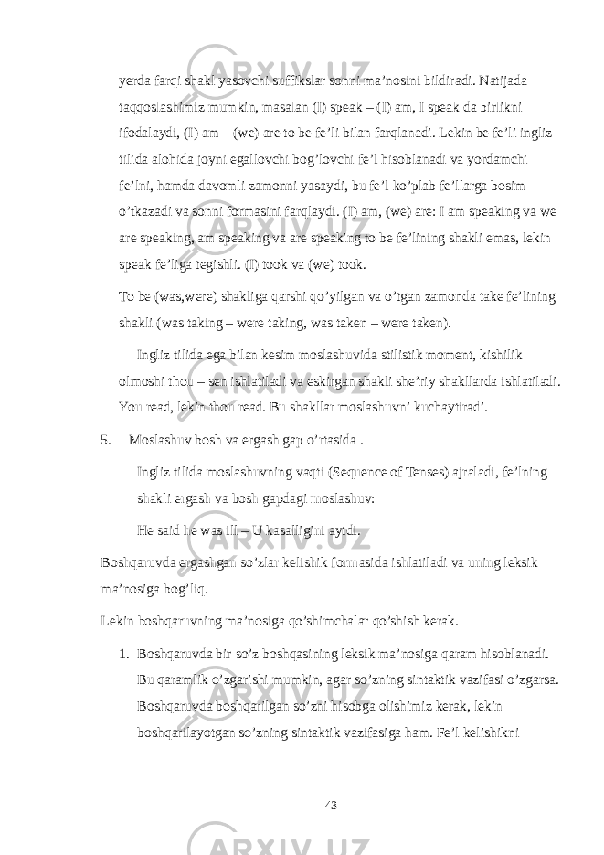 yerda farqi shakl yasovchi suffikslar sonni ma’nosini bildiradi. Natijada taqqoslashimiz mumkin, masalan (I) speak – (I) am, I speak da birlikni ifodalaydi, (I) am – (we) are to be fe’li bilan farqlanadi. Lekin be fe’li ingliz tilida alohida joyni egallovchi bog’lovchi fe’l hisoblanadi va yordamchi fe’lni, hamda davomli zamonni yasaydi, bu fe’l ko’plab fe’llarga bosim o’tkazadi va sonni formasini farqlaydi. (I) am, (we) are: I am speaking va we are speaking, am speaking va are speaking to be fe’lining shakli emas, lekin speak fe’liga tegishli. (I) took va (we) took. To be (was,were) shakliga qarshi qo’yilgan va o’tgan zamonda take fe’lining shakli (was taking – were taking, was taken – were taken). Ingliz tilida ega bilan kesim moslashuvida stilistik moment, kishilik olmoshi thou – sen ishlatiladi va eskirgan shakli she’riy shakllarda ishlatiladi. You read, lekin thou read. Bu shakllar moslashuvni kuchaytiradi. 5. Moslashuv bosh va ergash gap o’rtasida . Ingliz tilida moslashuvning vaqti (Sequence of Tenses) ajraladi, fe’lning shakli ergash va bosh gapdagi moslashuv: He said he was ill – U kasalligini aytdi. Boshqaruvda ergashgan so’zlar kelishik formasida ishlatiladi va uning leksik ma’nosiga bog’liq. Lekin boshqaruvning ma’nosiga qo’shimchalar qo’shish kerak. 1. Boshqaruvda bir so’z boshqasining leksik ma’nosiga qaram hisoblanadi. Bu qaramlik o’zgarishi mumkin, agar so’zning sintaktik vazifasi o’zgarsa. Boshqaruvda boshqarilgan so’zni hisobga olishimiz kerak, lekin boshqarilayotgan so’zning sintaktik vazifasiga ham. Fe’l kelishikni 43 