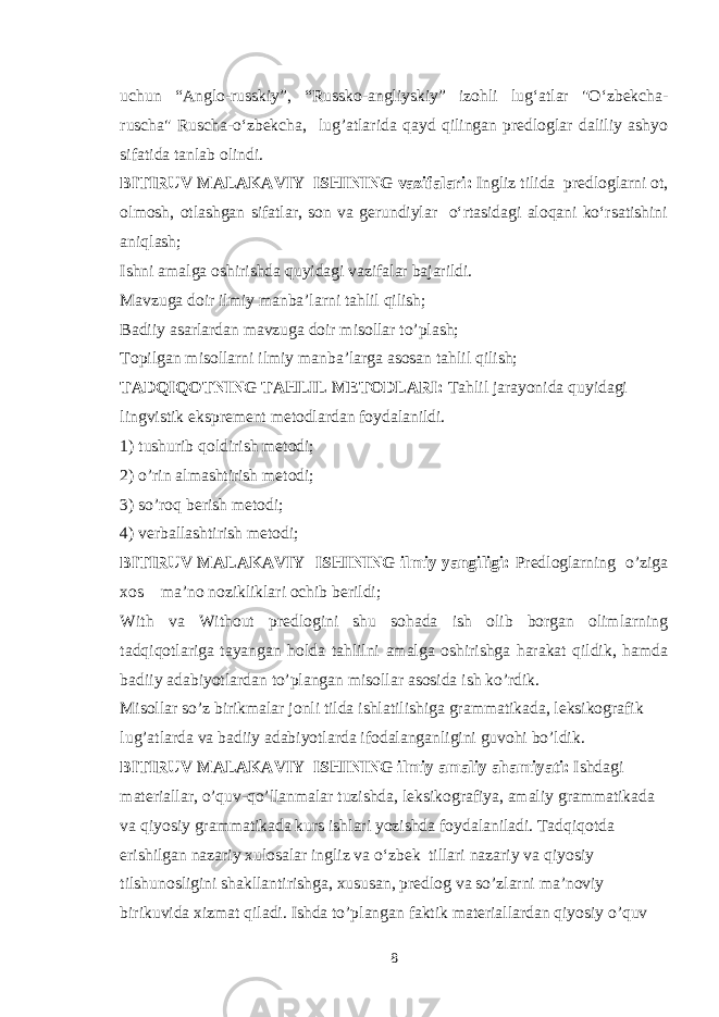 uchun “Anglo-russkiy”, “Russko-angliyskiy” izohli lug‘atlar &#34;O‘zbekcha- ruscha&#34; Ruscha-o‘zbekcha, lug’atlarida qayd qilingan predloglar daliliy ashyo sifatida tanlab olindi. BITIRUV MALAKAVIY ISHINING vazifalari: Ingliz tilida predloglarni ot, olmosh, otlashgan sifatlar, son va gerundiylar o‘rtasidagi aloqani ko‘rsatishini aniqlash; Ishni amalga oshirishda quyidagi vazifalar bajarildi. Mavzuga doir ilmiy manba’larni tahlil qilish; Badiiy asarlardan mavzuga doir misollar to’plash; Topilgan misollarni ilmiy manba’larga asosan tahlil qilish; TADQIQOTNING TAHLIL METODLARI: Tahlil jarayonida quyidagi lingvistik eksprement metodlardan foydalanildi. 1) tushurib qoldirish metodi; 2) o’rin almashtirish metodi; 3) so’roq berish metodi; 4) verballashtirish metodi; BITIRUV MALAKAVIY ISHINING ilmiy yangiligi: Predloglarning o’ziga xos ma’no nozikliklari ochib berildi; With va Without predlogini shu sohada ish olib borgan olimlarning tadqiqotlariga tayangan holda tahlilni amalga oshirishga harakat qildik, hamda badiiy adabiyotlardan to’plangan misollar asosida ish ko’rdik. Misollar so’z birikmalar jonli tilda ishlatilishiga grammatikada, leksikografik lug’atlarda va badiiy adabiyotlarda ifodalanganligini guvohi bo’ldik. BITIRUV MALAKAVIY ISHINING ilmiy amaliy ahamiyati: Ishdagi materiallar, o’quv-qo’llanmalar tuzishda, leksikografiya, amaliy grammatikada va qiyosiy grammatikada kurs ishlari yozishda foydalaniladi. Tadqiqotda erishilgan nazariy xulosalar ingliz va o‘zbek tillari nazariy va qiyosiy tilshunosligini shakllantirishga, xususan, predlog va so’zlarni ma’noviy birikuvida xizmat qiladi. Ishda to’plangan faktik materiallardan qiyosiy o’quv 8 