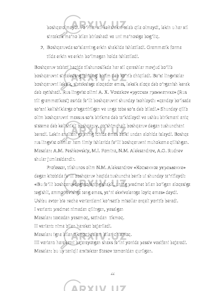 boshqarolmaydi. Fe’l har xil kelishikni talab qila olmaydi, lekin u har xil sintaktik ma’no bilan birlashadi va uni ma’nosiga bog’liq. 2. Boshqaruvda so’zlarning erkin shaklida ishlatiladi. Grammatik forma tilda erkin va erkin bo’lmagan holda ishlatiladi. Boshqaruv tabiati haqida tilshunoslikda har xil qarashlar mavjud bo’lib boshqaruvni sintaksisng ichidagi bo’lm deb ko’rib chiqiladi. Ba’zi lingvistlar boshqaruvni leksik, sintaksisga aloqador emas, leksik aloqa deb o’rganish kerak deb aytishadi. Rus lingvist olimi A. X. Vostakov « русская грамматика » (Rus tili grammatikasi) asrida fe’lli boshqaruvni shunday izohlaydi: «qanday bo’lsada so’zni kelishiklarga o’zgartirilgan va unga tobe so’z deb biladi.» Shunday qilib olim boshqaruvni maxsus so’z birikma deb ta’kidlaydi va ushbu birikmani aniq sistema deb kelishikli boshqaruv, qo’shimchali boshqaruv degan tushunchani beradi. Lekin analizni gapning ichida emas balki undan alohida izlaydi. Boshqa rus lingvist olimlar ham ilmiy ishlarida fe’lli boshqaruvni muhokama qilishgan. Masalan: A.M. Peshkovskiy, M.I. Fomina, N.M. Aleksandrov, A.G. Rudnev shular jumlasidandir. Professor, tilshunos olim N.M. Aleksandrov « Косвенное управление » degan kitobida fe’lli boshqaruv haqida tushuncha berib ui shunday ta’riflaydi: «Bu fe’lli boshqaruvdagi so’zning shakli, uning predmet bilan bo’lgan aloqasiga tegishli, ammo ravishga teng emas, ya’ni ekvivalentga loyiq emas» deydi. Ushbu avtor bie necha variantlarni ko’rsatib misollar orqali yoritib beradi. I variant: predmet nimadan qilingan, yasalgan Masalan: taxtadan yasamoq, satindan tikmoq. II variant: nima bilan harakat bajariladi. Masalan: igna bilan tikmoq, qalam bilan chizmoq. III variant: harakatni bajarayotgan shaxs fe’lni yonida passiv vazifani bajaradi. Masalan: bu uy taniqli arxitektor Stasov tomonidan qurilgan. 44 