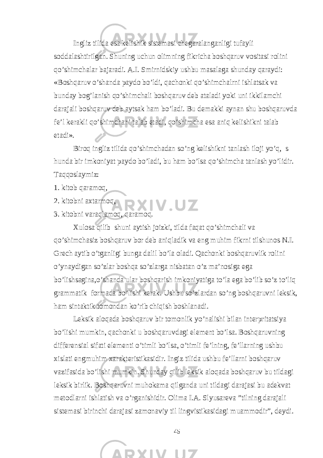 Ingliz tilida esa kelishik sistemasi chegaralanganligi tufayli soddalashtirilgan. Shuning uchun olimning fikricha boshqaruv vositasi rolini qo’shimchalar bajaradi. A.I. Smirnidskiy ushbu masalaga shunday qaraydi: «Boshqaruv o’shanda paydo bo’ldi, qachonki qo’shimchalrni ishlatsak va bunday bog’lanish qo’shimchali boshqaruv deb ataladi yoki uni ikkilamchi darajali boshqaruv deb aytsak ham bo’ladi. Bu demakki aynan shu boshqaruvda fe’l kerakli qo’shimchani talab etadi, qo’shimcha esa aniq kelishikni talab etadi». Biroq ingliz tilida qo’shimchadan so’ng kelishikni tanlash iloji yo’q, s hunda bir imkoniyat paydo bo’ladi, bu ham bo’lsa qo’shimcha tanlash yo’lidir. Taqqoslaymiz: 1. kitob qaramoq, 2. kitobni axtarmoq, 3. kitobni varaqlamoq, qaramoq. Xulosa qilib shuni aytish joizki, tilda faqat qo’shimchali va qo’shimchasiz boshqaruv bor deb aniqladik va eng muhim fikrni tilshunos N.I. Grech aytib o’tganligi bunga dalil bo’la oladi. Qachonki boshqaruvlik rolini o’ynaydigan so’zlar boshqa so’zlarga nisbatan o’z ma’nosiga ega bo’lishsagina,o’shanda ular boshqarish imkoniyatiga to’la ega bo’lib so’z to’liq grammatik formada bo’lishi kerak. Ushbu so’zlardan so’ng boshqaruvni leksik, ham sintaktik tomondan ko’rib chiqish boshlanadi. Leksik aloqada boshqaruv bir tomonlik yo’nalishi bilan interpritatsiya bo’lishi mumkin, qachonki u boshqaruvdagi element bo’lsa. Boshqaruvning differensial sifati elementi o’timli bo’lsa, o’timli fe’lning, fe’llarning ushbu xislati engmuhim xarakteristikasidir. Ingiz tilida ushbu fe’llarni boshqaruv vazifasida bo’lishi mumkin. Shunday qilib leksik aloqada boshqaruv bu tildagi leksik birlik. Boshqaruvni muhokama qilganda uni tildagi darajasi bu adekvat metodlarni ishlatish va o’rganishidir. Olima I.A. Slyusareva ”tilning darajali sistemasi birinchi darajasi zamonaviy til lingvistikasidagi muammodir”, deydi. 45 