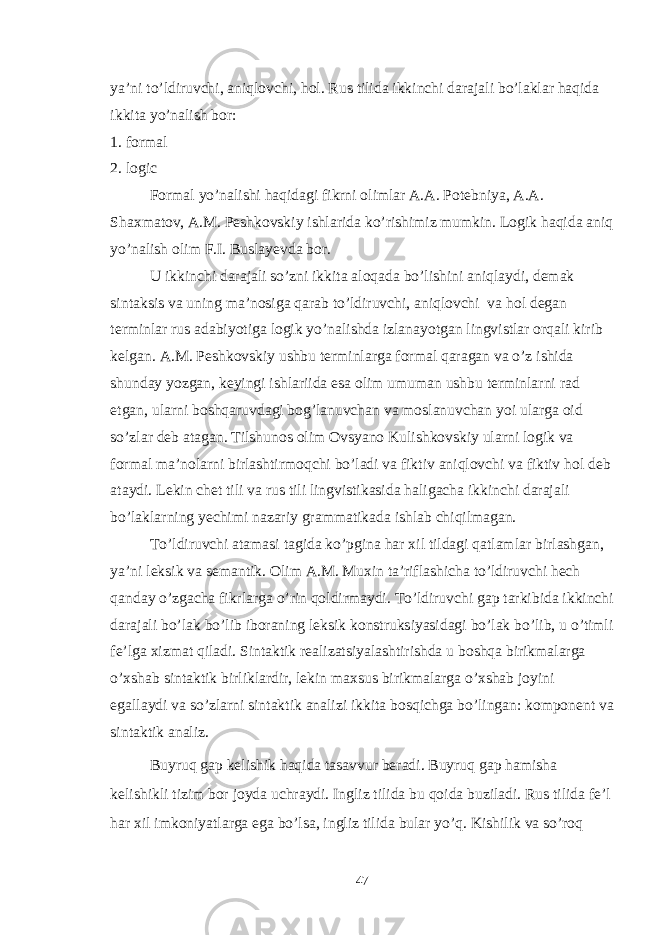 ya’ni to’ldiruvchi, aniqlovchi, hol. Rus tilida ikkinchi darajali bo’laklar haqida ikkita yo’nalish bor: 1. formal 2. logic Formal yo’nalishi haqidagi fikrni olimlar A.A. Potebniya, A.A. Shaxmatov, A.M. Peshkovskiy ishlarida ko’rishimiz mumkin. Logik haqida aniq yo’nalish olim F.I. Buslayevda bor. U ikkinchi darajali so’zni ikkita aloqada bo’lishini aniqlaydi, demak sintaksis va uning ma’nosiga qarab to’ldiruvchi, aniqlovchi va hol degan terminlar rus adabiyotiga logik yo’nalishda izlanayotgan lingvistlar orqali kirib kelgan. A.M. Peshkovskiy ushbu terminlarga formal qaragan va o’z ishida shunday yozgan, keyingi ishlariida esa olim umuman ushbu terminlarni rad etgan, ularni boshqaruvdagi bog’lanuvchan va moslanuvchan yoi ularga oid so’zlar deb atagan. Tilshunos olim Ovsyano Kulishkovskiy ularni logik va formal ma’nolarni birlashtirmoqchi bo’ladi va fiktiv aniqlovchi va fiktiv hol deb ataydi. Lekin chet tili va rus tili lingvistikasida haligacha ikkinchi darajali bo’laklarning yechimi nazariy grammatikada ishlab chiqilmagan. To’ldiruvchi atamasi tagida ko’pgina har xil tildagi qatlamlar birlashgan, ya’ni leksik va semantik. Olim A.M. Muxin ta’riflashicha to’ldiruvchi hech qanday o’zgacha fikrlarga o’rin qoldirmaydi. To’ldiruvchi gap tarkibida ikkinchi darajali bo’lak bo’lib iboraning leksik konstruksiyasidagi bo’lak bo’lib, u o’timli fe’lga xizmat qiladi. Sintaktik realizatsiyalashtirishda u boshqa birikmalarga o’xshab sintaktik birliklardir, lekin maxsus birikmalarga o’xshab joyini egallaydi va so’zlarni sintaktik analizi ikkita bosqichga bo’lingan: komponent va sintaktik analiz. Buyruq gap kelishik haqida tasavvur beradi. Buyruq gap hamisha kelishikli tizim bor joyda uchraydi. Ingliz tilida bu qoida buziladi. Rus tilida fe’l har xil imkoniyatlarga ega bo’lsa, ingliz tilida bular yo’q. Kishilik va so’roq 47 