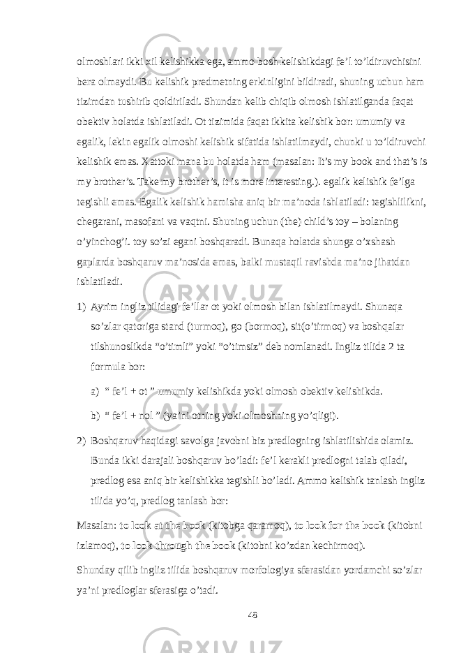 olmoshlari ikki xil kelishikka ega, ammo bosh kelishikdagi fe’l to’ldiruvchisini bera olmaydi. Bu kelishik predmetning erkinligini bildiradi, shuning uchun ham tizimdan tushirib qoldiriladi. Shundan kelib chiqib olmosh ishlatilganda faqat obektiv holatda ishlatiladi. Ot tizimida faqat ikkita kelishik bor: umumiy va egalik, lekin egalik olmoshi kelishik sifatida ishlatilmaydi, chunki u to’ldiruvchi kelishik emas. Xattoki mana bu holatda ham (masalan: It’s my book and that’s is my brother’s. Take my brother’s, it is more interesting.). egalik kelishik fe’lga tegishli emas. Egalik kelishik hamisha aniq bir ma’noda ishlatiladi: tegishlilikni, chegarani, masofani va vaqtni. Shuning uchun (the) child’s toy – bolaning o’yinchog’i. toy so’zi egani boshqaradi. Bunaqa holatda shunga o’xshash gaplarda boshqaruv ma’nosida emas, balki mustaqil ravishda ma’no jihatdan ishlatiladi. 1) Ayrim ingliz tilidagi fe’llar ot yoki olmosh bilan ishlatilmaydi. Shunaqa so’zlar qatoriga stand (turmoq), go (bormoq), sit(o’tirmoq) va boshqalar tilshunoslikda “o’timli” yoki “o’timsiz” deb nomlanadi. Ingliz tilida 2 ta formula bor: a) “ fe’l + ot ” umumiy kelishikda yoki olmosh obektiv kelishikda. b) “ fe’l + nol ” (ya’ni otning yoki olmoshning yo’qligi). 2) Boshqaruv haqidagi savolga javobni biz predlogning ishlatilishida olamiz. Bunda ikki darajali boshqaruv bo’ladi: fe’l kerakli predlogni talab qiladi, predlog esa aniq bir kelishikka tegishli bo’ladi. Ammo kelishik tanlash ingliz tilida yo’q, predlog tanlash bor: Masalan: to look at the book (kitobga qaramoq), to look for the book (kitobni izlamoq), to look through the book (kitobni ko’zdan kechirmoq). Shunday qilib ingliz tilida boshqaruv morfologiya sferasidan yordamchi so’zlar ya’ni predloglar sferasiga o’tadi. 48 