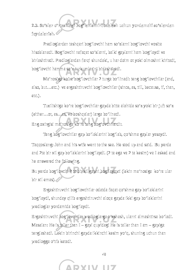 2.3. So’zlar o’rtasidagi bog’lanishni ifodalash uchun yordamchi so’zlardan foydalanish. Predloglardan tashqari bog’lovchi ham so’zlarni bog’lovchi vosita hisoblanadi. Bog’lovchi nafaqat so’zlarni, balki gaplarni ham bog’laydi va birlashtiradi. Predloglardan farqi shundaki, u har doim ot yoki olmoshni kiritadi, bog’lovchi hamma so’z turkumlarini birlashtiradi. Ma’nosiga ko’ra bog’lovchilar 2 turga bo’linadi: teng bog’lovchilar (and, also, but…etc.) va ergashtiruvchi bog’lovchilar (since, as, till, because, if, than, etc.). Tuzilishiga ko’ra bog’lovchilar gapda bitta alohida so’z yoki bir juft so’z (either…or, as…as, va boshqalar) larga bo’linadi. Eng oxirgisi ma’nosiga ko’ra teng bog’ovchilardir. Teng bog’lovchilar gap bo’laklarini bog’lab, qo’shma gaplar yasaydi. Taqqoslang: John and his wife went to the sea. He stod up and said. Bu yerda and 2ta bir xil gap bo’laklarini bog’laydi. (2 ta ega va 2 ta kesim) va I asked and he answered the following. Bu yerda bog’lovchi 2 ta bir xil gapni bog’layapti (lekin ma’nosiga ko’ra ular bir xil emas). Ergashtiruvchi bog’lovchilar odatda faqat qo’shma gap bo’laklarini bog’laydi, shunday qilib ergashtiruvchi aloqa gapda ikki gap bo’laklarini predloglar yordamida bog’laydi. Ergashtiruvchi bog’lovchilar predloglarga o’xshash, ularni almashtirsa bo’ladi. Masalan: He is taller than I – gapi quyidagi He is taller than I am – gapiga tenglashadi. Lekin birinchi gapda ikkinchi kesim yo’q, shuning uchun than predlogga o’tib ketadi. 49 