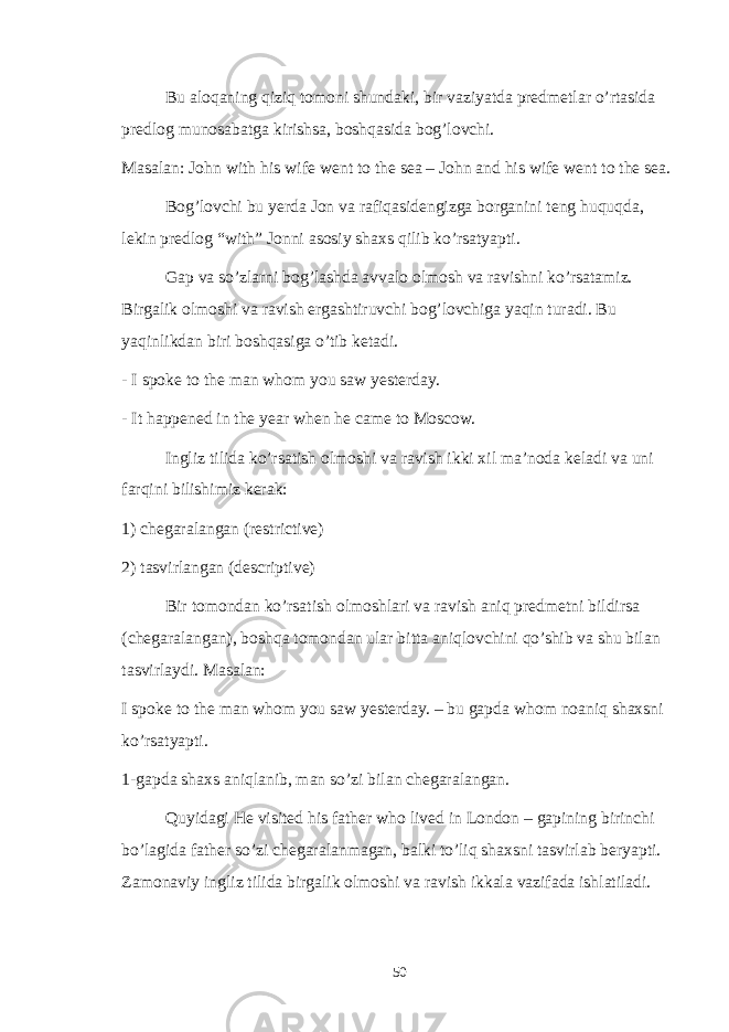 Bu aloqaning qiziq tomoni shundaki, bir vaziyatda predmetlar o’rtasida predlog munosabatga kirishsa, boshqasida bog’lovchi. Masalan: John with his wife went to the sea – John and his wife went to the sea. Bog’lovchi bu yerda Jon va rafiqasidengizga borganini teng huquqda, lekin predlog “with” Jonni asosiy shaxs qilib ko’rsatyapti. Gap va so’zlarni bog’lashda avvalo olmosh va ravishni ko’rsatamiz. Birgalik olmoshi va ravish ergashtiruvchi bog’lovchiga yaqin turadi. Bu yaqinlikdan biri boshqasiga o’tib ketadi. - I spoke to the man whom you saw yesterday. - It happened in the year when he came to Moscow. Ingliz tilida ko’rsatish olmoshi va ravish ikki xil ma’noda keladi va uni farqini bilishimiz kerak: 1) chegaralangan (restrictive) 2) tasvirlangan (descriptive) Bir tomondan ko’rsatish olmoshlari va ravish aniq predmetni bildirsa (chegaralangan), boshqa tomondan ular bitta aniqlovchini qo’shib va shu bilan tasvirlaydi. Masalan: I spoke to the man whom you saw yesterday. – bu gapda whom noaniq shaxsni ko’rsatyapti. 1-gapda shaxs aniqlanib, man so’zi bilan chegaralangan. Quyidagi He visited his father who lived in London – gapining birinchi bo’lagida father so’zi chegaralanmagan, balki to’liq shaxsni tasvirlab beryapti. Zamonaviy ingliz tilida birgalik olmoshi va ravish ikkala vazifada ishlatiladi. 50 