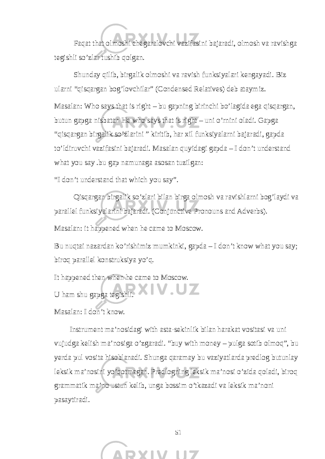 Faqat that olmoshi chegaralovchi vazifasini bajaradi, olmosh va ravishga tegishli so’zlar tushib qolgan. Shunday qilib, birgalik olmoshi va ravish funksiyalari kengayadi. Biz ularni “qisqargan bog’lovchilar” (Condensed Relatives) deb ataymiz. Masalan: Who says that is right – bu gapning birinchi bo’lagida ega qisqargan, butun gapga nisbatan He who says that is right – uni o’rnini oladi. Gapga “qisqargan birgalik so’zlarini ” kiritib, har xil funksiyalarni bajaradi, gapda to’ldiruvchi vazifasini bajaradi. Masalan quyidagi gapda – I don’t understand what you say .bu gap namunaga asosan tuzilgan: “I don’t understand that which you say”. Qisqargan birgalik so’zlari bilan birga olmosh va ravishlarni bog’laydi va parallel funksiyalarini bajaradi. (Conjunctive Pronouns and Adverbs). Masalan: it happened when he came to Moscow. Bu nuqtai nazardan ko’rishimiz mumkinki, gapda – I don’t know what you say; biroq parallel konstruksiya yo’q. It happened then when he came to Moscow. U ham shu gapga tegishli. Masalan: I don’t know. Instrument ma’nosidagi with asta-sekinlik bilan harakat vositasi va uni vujudga kelish ma’nosiga o’zgaradi. “buy with money – pulga sotib olmoq”, bu yerda pul vosita hisoblanadi. Shunga qaramay bu vaziyatlarda predlog butunlay leksik ma’nosini yo’qotmagan. Predlogning leksik ma’nosi o’zida qoladi, biroq grammatik ma’no ustun kelib, unga bossim o’tkazadi va leksik ma’noni pasaytiradi. 51 