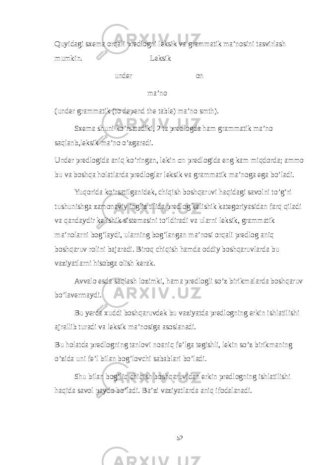 Quyidagi sxema orqali predlogni leksik va grammatik ma’nosini tasvirlash mumkin. Leksik under on ma’no (under grammatik (to depend the table) ma’no smth). Sxema shuni ko’rsatadiki, 2 ta predlogda ham grammatik ma’no saqlanb,leksik ma’no o’zgaradi. Under predlogida aniq ko’ringan, lekin on predlogida eng kam miqdorda; ammo bu va boshqa holatlarda predloglar leksik va grammatik ma’noga ega bo’ladi. Yuqorida ko’rsatilganidek, chiqish boshqaruvi haqidagi savolni to’g’ri tushunishga zamonaviy ingliz tilida predlog kelishik kategoriyasidan farq qiladi va qandaydir kelishik sistemasini to’ldiradi va ularni leksik, grammatik ma’nolarni bog’laydi, ularning bog’langan ma’nosi orqali predlog aniq boshqaruv rolini bajaradi. Biroq chiqish hamda oddiy boshqaruvlarda bu vaziyatlarni hisobga olish kerak. Avvalo esda saqlash lozimki, hama predlogli so’z birikmalarda boshqaruv bo’lavermaydi. Bu yerda xuddi boshqaruvdek bu vaziyatda predlogning erkin ishlatilishi ajrallib turadi va leksik ma’nosiga asoslanadi. Bu holatda predlogning tanlovi noaniq fe’lga tegishli, lekin so’z birikmaning o’zida uni fe’l bilan bog’lovchi sabablari bo’ladi. Shu bilan bog’liq chiqish boshqaruvidan erkin predlogning ishlatilishi haqida savol paydo bo’ladi. Ba’zi vaziyatlarda aniq ifodalanadi. 52 