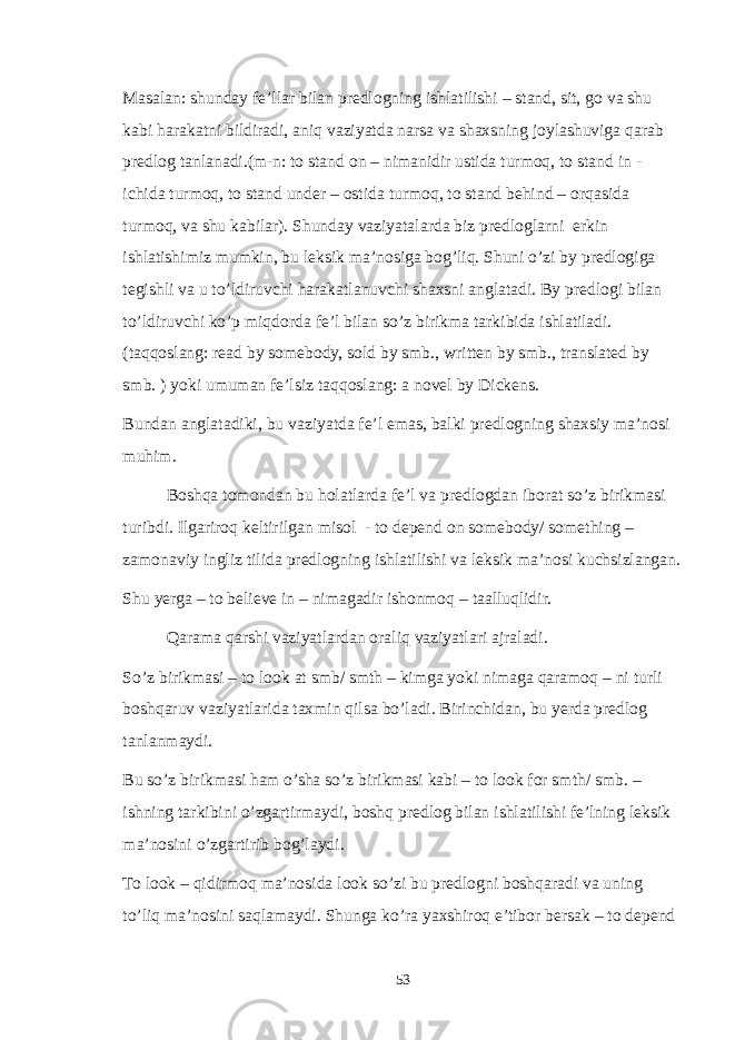 Masalan: shunday fe’llar bilan predlogning ishlatilishi – stand, sit, go va shu kabi harakatni bildiradi, aniq vaziyatda narsa va shaxsning joylashuviga qarab predlog tanlanadi.(m-n: to stand on – nimanidir ustida turmoq, to stand in - ichida turmoq, to stand under – ostida turmoq, to stand behind – orqasida turmoq, va shu kabilar). Shunday vaziyatalarda biz predloglarni erkin ishlatishimiz mumkin, bu leksik ma’nosiga bog’liq. Shuni o’zi by predlogiga tegishli va u to’ldiruvchi harakatlanuvchi shaxsni anglatadi. By predlogi bilan to’ldiruvchi ko’p miqdorda fe’l bilan so’z birikma tarkibida ishlatiladi. (taqqoslang: read by somebody, sold by smb., written by smb., translated by smb. ) yoki umuman fe’lsiz taqqoslang: a novel by Dickens. Bundan anglatadiki, bu vaziyatda fe’l emas, balki predlogning shaxsiy ma’nosi muhim. Boshqa tomondan bu holatlarda fe’l va predlogdan iborat so’z birikmasi turibdi. Ilgariroq keltirilgan misol - to depend on somebody/ something – zamonaviy ingliz tilida predlogning ishlatilishi va leksik ma’nosi kuchsizlangan. Shu yerga – to believe in – nimagadir ishonmoq – taalluqlidir. Qarama qarshi vaziyatlardan oraliq vaziyatlari ajraladi. So’z birikmasi – to look at smb/ smth – kimga yoki nimaga qaramoq – ni turli boshqaruv vaziyatlarida taxmin qilsa bo’ladi. Birinchidan, bu yerda predlog tanlanmaydi. Bu so’z birikmasi ham o’sha so’z birikmasi kabi – to look for smth/ smb. – ishning tarkibini o’zgartirmaydi, boshq predlog bilan ishlatilishi fe’lning leksik ma’nosini o’zgartirib bog’laydi. To look – qidirmoq ma’nosida look so’zi bu predlogni boshqaradi va uning to’liq ma’nosini saqlamaydi. Shunga ko’ra yaxshiroq e’tibor bersak – to depend 53 