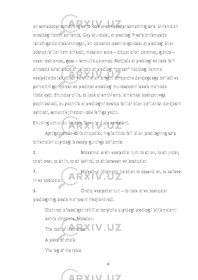 on somebody/ something va to look at somebody/ something so’z birikmalari orasidagi farqni ko’ramiz. Gap shundaki, at predlogi 2-so’z birikmasida ishlatilganda cheklanmagan, bir qarashda tasvirlangandek: at predlogi bilan boshqa fe’llar ham birikadi, masalan: stare – diqqat bilan qaramoq, glance – nazar tashlamoq, gaze – termulib qaramoq. Natijada at predlogi va look fe’li o’rtasida ba’zi aloqalar uziladi: at predlogi “qarash” haqidagi hamma vaziyatlarda ishlatiladi va shu bilan birga u bir qancha darajaga ega bo’ladi va yo’naltirilgan qarash va predmet orasidagi munosabatni leksik ma’noda ifodalaydi. Shunday qilib, to look at smth/ smb. birikmasi boshqaruvga yaqinlashadi, bu yaqinlik at predlogini boshqa fe’llar bilan qo’llanish darajasini oshiradi, semantik jihatdan look fe’liga yaqin. Shuning uchun bu holatda listen to juda xarakterli. Aytilganlardan kelib chiqadiki, ingliz tilida fe’l bilan predlogning so’z birikmalari quyidagi 3 asosiy guruhga bo’lamiz: 1. Maksimal erkin vaziyatlar turi: to sit on, to sit under, to sit over, to sit in, to sit behind, to sit between va boshqalar. 2. Maksimal idiomatic holatlar: to depend on, to believe in va boshqalar. 3. Oraliq vaziyatlar turi – to look at va boshqalar predlogning leksik ma’nosini rivojlantiradi. Oldinroq o’tkazilgan tahlillar bo’yicha quyidagi predlogli birikmalarni ko’rib chiqamiz. Masalan: The roof of the house A piece of chalk The leg of the table 54 