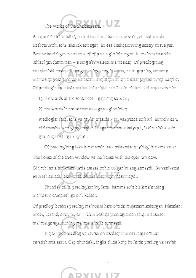 The works of the Shakespeare. Aniq ko’rinib turibdiki, bu birikmalarda boshqaruv yo’q, chunki ularda boshqaruvchi so’z ishtirok etmagan, bu esa boshqaruvning asosiy xususiyati. Barcha keltirilgan holatlarda of of predlogi o’zining to’liq ma’nosida erkin ishlatilgan (taxminan –‘s ning ekvivalenti ma’nosida). Of predlogining taqiqlanishi boshqarilayotgan so’zga bogliq emas, balki gapning umumiy ma’nosiga yoki aniqroq harakatni anglatgan aniq narsalar joylashuviga bog’liq. Of predlogining leksik ma’nosini aniqlashda 2 so’z birikmasini taqqoslaymiz: 1) the words of the sentences – gapning so’zlari; 2) the words in the sentences – gapdagi so’zlar; Predloglar farqi so’z va gaplar orasida 2 xil vaziyatda turli xil: birinchi so’z birikmasida so’z gapga tegishli degan ma’noda kelyapti, ikkinchisida so’z gapning tarkibiga kiryapti. Of predlogining leksik ma’nosini taqqoslaymiz, quyidagi birikmalarda: The house of the open window va the house with the open window. Birinchi so’z birikmasi uyda deraza ochiq qolganini anglatmaydi. Bu vaziyatda with ishlatiladi, lekin unda deraza butun uyni tasvirlaydi. Shunday qilib, predloglarning farqi hamma so’z birikmalarining ma’nosini o’zgarishiga olib keladi. Of predlogi boshqa predlog ma’nosini ham o’zida mujassamlashtirgan. Masalan: under, behind, over, in, on – lekin boshqa predloglardan farqi u abstract ma’nosiga ega, buning ma’nosi ajralib turmaydi. Ingliz tilida predlog va ravish o’rtasidagi munosabatga e’tibor qaratishimiz zarur. Gap shundaki, ingliz tilida ko’p hollarda predlog va ravish 55 