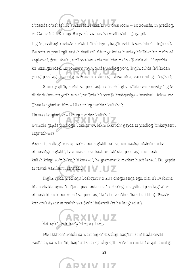 o’rtasida o’xshashlik kuzatiladi. Masalan: in this room – bu xonada, in predlog, va Come in! – Kiring! Bu yerda esa ravish vazifasini bajaryapti. Ingliz predlogi kuchsiz ravishni ifodalaydi, bog’lovchilik vazifalarini bajaradi. Bu so’zlar predlogli ravish deyiladi. Shunga ko’ra bunday birliklar bir ma’noni anglatadi, farqi shuki, turli vaziyatlarda turlicha ma’no ifodalaydi. Yuqorida ko’rsatilganidek, zamonaviy ingliz tilida predlog yo’q. Ingliz tilida fe’llardan yangi predloglar yasalgan. Masalan: during – davomida; concerning – tegishli; Shundy qilib, ravish va predloglar o’rtasidagi vazifalar zamonaviy ingliz tilida doimo o’zgarib turadi,natijada bir vazifa boshqasiga almashadi. Masalan: They laughed at him – Ular uning ustidan kulishdi; He was laughed at – Uning ustidan kulishdi. Birinchi gapda predlogli boshqaruv, lekin ikkinchi gapda at predlog funksiyasini bajaradi-mi? Agar at predlogi boshqa so’zlarga tegishli bo’lsa, ma’nosiga nisbatan u he olmoshiga tegishli, he olmoshi esa bosh kelishikda, predlog ham bosh kelishikdagi so’z bilan birikmaydi, he grammatik markaz hisoblanadi. Bu gapda at ravish vazifasini bajaradi. Ingliz tilida predlogli boshqaruv o’zini chegarasiga ega, ular aktiv forma bilan cheklangan. Natijada predloglar ma’nosi o’zgarmaydi: at predlogi ot va olmosh bilan birga keladi va predlogli to’ldiruvchidan iborat (at him). Passiv konstruksiyada at ravish vazifasini bajaradi (to be laughed at). Ikkinchi bob bo’yicha xulosa. Biz ikkinchi bobda so’zlarning o’rtasidagi bog’lanishni ifodalovchi vositalar, so’z tartibi, bog’lanishlar qanday qilib so’z turkumlari orqali amalga 56 