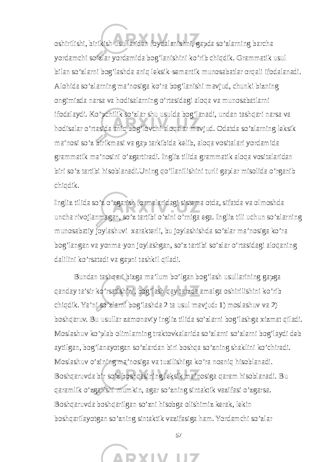 oshirilishi, birikish usullaridan foydalanishni, gapda so’zlarning barcha yordamchi so’zlar yordamida bog’lanishini ko’rib chiqdik. Grammatik usul bilan so’zlarni bog’lashda aniq leksik-semantik munosabatlar orqali ifodalanadi. Alohida so’zlarning ma’nosiga ko’ra bog’lanishi mavjud, chunki bizning ongimizda narsa va hodisalarning o’rtasidagi aloqa va munosabatlarni ifodalaydi. Ko’pchilik so’zlar shu usulda bog’lanadi, undan tashqari narsa va hodisalar o’rtasida aniq bog’lovchi aloqalar mavjud. Odatda so’zlarning leksik ma’nosi so’z birikmasi va gap tarkibida kelib, aloqa vositalari yordamida grammatik ma’nosini o’zgartiradi. Ingliz tilida grammatik aloqa vositalaridan biri so’z tartibi hisoblanadi.Uning qo’llanilishini turli gaplar misolida o’rganib chiqdik. Ingliz tilida so’z o’zgarish formalaridagi sistema otda, sifatda va olmoshda uncha rivojlanmagan, so’z tartibi o’zini o’rniga ega. Ingliz tili uchun so’zlarning munosabatiy joylashuvi xarakterli, bu joylashishda so’zlar ma’nosiga ko’ra bog’langan va yonma-yon joylashgan, so’z tartibi so’zlar o’rtasidagi aloqaning dalilini ko’rsatadi va gapni tashkil qiladi. Bundan tashqari bizga ma’lum bo’lgan bog’lash usullarining gapga qanday ta’sir ko’rsatishini, bog’lash qay tarzda amalga oshirilishini ko’rib chiqdik. Ya’ni so’zlarni bog’lashda 2 ta usul mavjud: 1) moslashuv va 2) boshqaruv. Bu usullar zamonaviy ingliz tilida so’zlarni bog’lashga xizmat qiladi. Moslashuv ko’plab olimlarning traktovkalarida so’zlarni so’zlarni bog’laydi deb aytilgan, bog’lanayotgan so’zlardan biri boshqa so’zning shaklini ko’chiradi. Moslashuv o’zining ma’nosiga va tuzilishiga ko’ra noaniq hisoblanadi. Boshqaruvda bir so’z boshqasining leksik ma’nosiga qaram hisoblanadi. Bu qaramlik o’zgarishi mumkin, agar so’zning sintaktik vazifasi o’zgarsa. Boshqaruvda boshqarilgan so’zni hisobga olishimiz kerak, lekin boshqarilayotgan so’zning sintaktik vazifasiga ham. Yordamchi so’zlar 57 