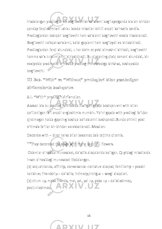 hisoblangan predloglar va bog’lovchilar so’zlarni bog’layotganda biz bir-biridan qanday farqlashmizni ushbu bobda misollar tahlili orqali ko’rsatib berdik. Predloglardan tashqari bog’lovchi ham so’zlarni bog’lovchi vosita hisoblanadi. Bog’lovchi nafaqat so’zlarni, balki gaplarni ham bog’laydi va birlashtiradi. Predloglardan farqi shundaki, u har doim ot yoki olmoshni kiritadi, bog’lovchi hamma so’z turkumlarini birlashtiradi. Bu aloqaning qiziq tomoni shundaki, bir vaziyatda predmetlar o’rtasida predlog munosabatga kirishsa, boshqasida bog’lovchi. III Bob. “With” va “Without” predloglari bilan yasaladigan birikmalarda boshqaruv. 3.1. “With” predlogli birikmalar. Asosan biz bu predlog ishtirokida tuzilgan gapda boshqaruvni with bilan qo’llanilgan fe’l orqali anglashimiz mumkin. Ya’ni gapda with predlogi fe’ldan ajralmagan holda gapning boshqa bo’laklarini boshqaradi.Bunda o’timli yoki o’timsiz fe’llar bir-biridan xarakterlanadi. Masalan: Decorate with – biror narsa bilan bezamoq deb tarjima qilamiz. They decorated the stage with many beautiful flowers. Odamlar o`rtasida munosabat, do`stlik aloqalarida bo`lgan. Quyidagi misollarda inson o`rtasidagi munosabat ifodalangan. (a) acquaintance, affinity, conversance –tanishuv aloqasi; familiarity – yaxshi tanishuv; friendship – do`stlik; intimacy,intrigue – sevgi aloqalari. (b) chum up, make friends, mat, pal, pal up, yake up – do`stlashmoq, yaqiunlashmoq. 58 