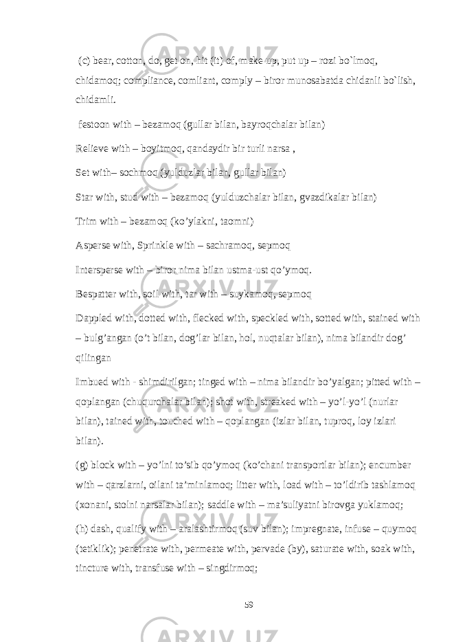  (c) bear, cotton, do, get on, hit (it) of, make up, put up – rozi bo`lmoq, chidamoq; compliance, comliant, comply – biror munosabatda chidanli bo`lish, chidamli. festoon with – bezamoq (gullar bilan, bayroqchalar bilan) Relieve with – boyitmoq, qandaydir bir turli narsa , Set with– sochmoq (yulduzlar bilan, gullar bilan) Star with, stud with – bezamoq (yulduzchalar bilan, gvazdikalar bilan) Trim with – bezamoq (ko’ylakni, taomni) Asperse with, Sprinkle with – sachramoq, sepmoq Intersperse with – biror nima bilan ustma-ust qo’ymoq. Bespatter with, soil with, tar with – suykamoq, sepmoq Dappled with, dotted with, flecked with, speckled with, sotted with, stained with – bulg’angan (o’t bilan, dog’lar bilan, hol, nuqtalar bilan), nima bilandir dog’ qilingan Imbued with - shimdirilgan; tinged with – nima bilandir bo’yalgan; pitted with – qoplangan (chuqurchalar bilan); shot with, streaked with – yo’l-yo’l (nurlar bilan), tained with, touched with – qoplangan (izlar bilan, tuproq, loy izlari bilan). (g) block with – yo’lni to’sib qo’ymoq (ko’chani transportlar bilan); encumber with – qarzlarni, oilani ta’minlamoq; litter with, load with – to’ldirib tashlamoq (xonani, stolni narsalar bilan); saddle with – ma’suliyatni birovga yuklamoq; (h) dash, qualify with – aralashtirmoq (suv bilan); impregnate, infuse – quymoq (tetiklik); penetrate with, permeate with, pervade (by), saturate with, soak with, tincture with, transfuse with – singdirmoq; 59 