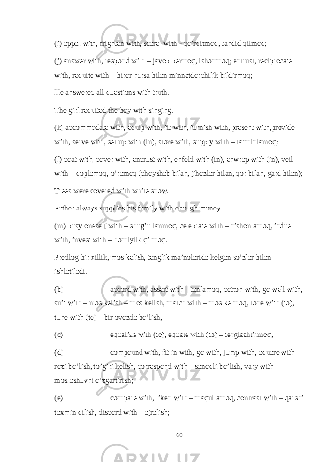 (i) appal with, frighten with, scare with - qo’rqitmoq, tahdid qilmoq; (j) answer with, respond with – javob bermoq, ishonmoq; entrust, reciprocate with, requite with – biror narsa bilan minnatdorchilik bildirmoq; He answered all questions with truth. The girl requited the boy with singing. (k) accommodate with, equip with, fit with, furnish with, present with,provide with, serve with, set up with (in), store with, supply with – ta’minlamoq; (l) coat with, cover with, encrust with, enfold with (in), enwrap with (in), veil with – qoplamoq, o’ramoq (choyshab bilan, jihozlar bilan, qor bilan, gard bilan); Trees were covered with white snow. Father always supplies his family with enough money. (m) busy oneself with – shug’ullanmoq, celebrate with – nishonlamoq, indue with, invest with – homiylik qilmoq. Predlog bir xillik, mos kelish, tenglik ma’nolarida kelgan so’zlar bilan ishlatiladi. (b) accord with, assert with – tanlamoq, cotton with, go well with, suit with – mos kelish – mos kelish, match with – mos kelmoq, tone with (to), tune with (to) – bir ovozda bo’lish, (c) equalize with (to), equate with (to) – tenglashtirmoq, (d) compound with, fit in with, go with, jump with, aquare with – rozi bo’lish, to’g’ri kelish, correspond with – sanoqli bo’lish, vary with – moslashuvni o’zgartirish; (e) compare with, liken with – maqullamoq, contrast with – qarshi taxmin qilish, discord with – ajralish; 60 