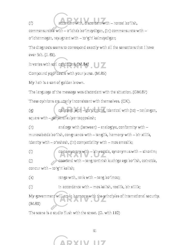 (f) accordant with, discordant with – norozi bo’lish, commensurable with – o’lchab bo’lmaydigan, (in) commensurate with – o’lchanmagan, repugnant with – to’g’ri kelmaydigan; The diagnosis seems to correspond exactly with all the sensations that I have ever felt. (J. 83). It varies with soil conditions. (M.84) Compound your desire with your purse. (M.85) My hair is a sort of golden brown. The language of the message was discordant with the situation. (GM.87) These opinions are utterly inconsistent with themselves. (CK). (g) collateral with – qo’shimcha, identical with (to) – tanlangan, square with – perpendikulyar taqqoslash; (h) analogy with (between) – analogiya, conformity with – munosabatda bo’lish, congruence with – tenglik, harmony with – bir xillik, identity with – o’xshash, (in) compatibility with – mos emaslik; (i) contemporary with – bir vaqtda, synonymus with – sinonim; (j) coextend with – teng tortinish kuchiga ega bo’lish, coincide, concur with – to’g’ri kelish; (k) range with, rank with – teng bo’lmoq; (l) in accordance with – mos kelish, rozilik, bir xillik; My government will act in harmony with the principles of international security. (M.89) The scene is a studio flush with the street. (G. with 110) 61 