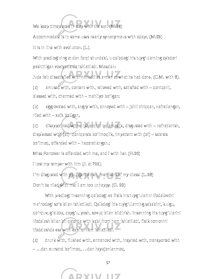 We keep timepieces in step with the sun. (M.91) Accommodate is in some uses nearly synonymous with adapt. (M.93) It is in line with evolution. (L). With predlogining at dan farqi shundaki, u qalbdagi his tuyg’ularning aybdori yashirilgan vaziyatlarda ishlatiladi. Masalan: Jude felt dissatisfied with himself as a man at what he had done. (C.M. with 8). (a) amused with, content with, relieved with, satisfied with – qoniqarli, blessed with, charmed with – mahliyo bo’lgan; (b) aggravated with, angry with, annoyed with – jahli chiqqan, nafratlangan, riled with – xafa bo’lgan, (c) disappointed with – ishonchni oqlamaslik, disgusted with – nafratlanish, displeased with (at)- qoniqarsiz bo’lmoqlik, impatient with (of) – sabrsiz bo’lmoq, offended with – haqoratlangan.; Miss Fontover is offended with me, and I with her. (H.96) I lost my temper with him (J. at 211). I’m disgusted with you, gentlemen, members of my class! (L.98) Don’t be riled with me: I am too unhappy. (G. 99) With predlogi insonning qalbdagi va fizik his tuyg’ularini ifodalovchi ma’nodagi so’z bilan ishlatiladi. Qalbdagi his-tuyg’ularning sababini, kulgu, qo’rquv, g’alaba, qayg’u, yosh, sovuq bilan bildirish. Insonning his-tuyg’ularini ifodalash bilan bir qatorda with kabi from ham ishlatiladi, fizik tomonini ifodalashda esa with kabi at ham ishlatiladi. (a) drunk with, flushed with, entranced with, inspired with, transported with – …dan xursand bo’lmoq, …dan hayajonlanmoq, 62 