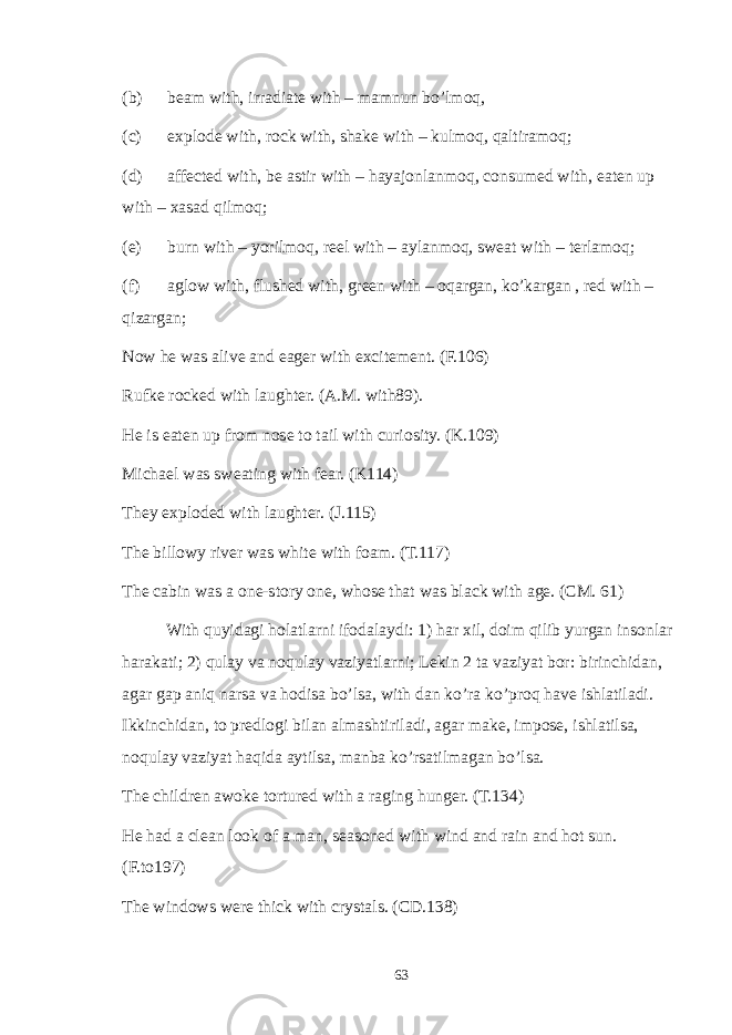 (b) beam with, irradiate with – mamnun bo’lmoq, (c) explode with, rock with, shake with – kulmoq, qaltiramoq; (d) affected with, be astir with – hayajonlanmoq, consumed with, eaten up with – xasad qilmoq; (e) burn with – yorilmoq, reel with – aylanmoq, sweat with – terlamoq; (f) aglow with, flushed with, green with – oqargan, ko’kargan , red with – qizargan; Now he was alive and eager with excitement. (F.106) Rufke rocked with laughter. (A.M. with89). He is eaten up from nose to tail with curiosity. (K.109) Michael was sweating with fear. (K114) They exploded with laughter. (J.115) The billowy river was white with foam. (T.117) The cabin was a one-story one, whose that was black with age. (CM. 61) With quyidagi holatlarni ifodalaydi: 1) har xil, doim qilib yurgan insonlar harakati; 2) qulay va noqulay vaziyatlarni; Lekin 2 ta vaziyat bor: birinchidan, agar gap aniq narsa va hodisa bo’lsa, with dan ko’ra ko’proq have ishlatiladi. Ikkinchidan, to predlogi bilan almashtiriladi, agar make, impose, ishlatilsa, noqulay vaziyat haqida aytilsa, manba ko’rsatilmagan bo’lsa. The children awoke tortured with a raging hunger. (T.134) He had a clean look of a man, seasoned with wind and rain and hot sun. (F.to197) The windows were thick with crystals. (CD.138) 63 