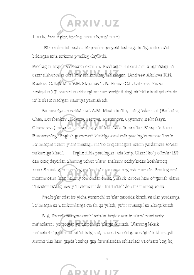 I bob . Predloglar haqida umumiy ma ’ lumot . Bir predmetni boshqa bir predmetga yoki hodisaga bo ’ lgan aloqasini bildirgan so ’ z turkumi predlog deyiladi . Predloglar haqida so’z borar ekan biz Predloglar birikmalarni o’rganishga bir qator tilshunoslar o’z ilmiy ishlarni bag’ishlashgan. (Andreev, Akulova K.N. Kozlova C. I. Nikitin V.M. Stepanov T. N. Flemer O.I . Usisheva Yu. va boshqalar.) Tilshunoslar oldidagi muhum vazifa tildagi ob’ektiv borliqni o’zida to’la aks ettiradigan nazariya yaratish edi. Bu nazariya asoschisi prof. A.M. Muxin bo’lib, uning izdoshlari (Badanina, Chen, Dorshenkov , Kovsov, Petrova, Rustamova, Qiyomov, Belinskaya, Glazacheva) bu sohada muvaffaqiyatli izlanish olib bordilar. Biroq biz Jamol Buronovning “English grammar” kitobiga asoslanib predloglar mustaqil so’z bo’lmagani uchun y’ani mustaqil ma’no anglatmagani uchun yordamchi so’zlar turkumiga kiradi. Ingliz tilida predloglar juda ko’p. Ularni ko’p olimlar 150 dan ortiq deydilar. Shuning uchun ularni analizini oddiylardan boshlamoq kerak.Shundagina ularning ma’nosini chuqurroq anglash mumkin. Predloglarni muammosini faqat nazariy tomondan emas, praktik tomoni ham o’rganish ularni til sestemasidagi uzviy til elementi deb tushiniladi deb tushunmoq kerak. Predloglar odat bo’yicha yoramchi so’zlar qatorida kiradi va ular yordamga bo’lmagan so’z turkumlariga qarshi qo’yiladi, ya’ni mustaqil so’zlarga kiradi. B. A. Protnikova yordamchi so’zlar haqida yozib: ularni nominativ ma’nolarini yo’qotgan yordamchi so’zlarga kiritadi. Ularning leksik ma’nolarini pretmetni rolini belgisini, harakat va o’ziga xosligini bildirmaydi. Ammo ular ham gapda boshqa gap formalaridan ishlatiladi va o’zaro bog’liq 10 