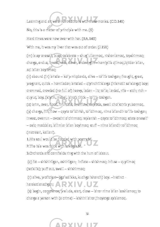 Learning and art were not traditions with these monks. (CD.141) No, this is a matter of principle with me. (S) Hard times were now over with her. (RA.149) With me, it was my liver that was out of order. (J.151) (m) busy oneself, busy, celebrate – shug`ullanmoq, nishonlamoq, topshirmoq; charge, endue, invest, vest, dover, endov, gift – homiylik qilmoq,iqtidor bilan, aql bilan boyitmoq; (n) abound (in) bristle – ko`p miqdorda, alive – to`lib toshgan; frought, great, pregnant, quick – homilador; bristled – qiyinchiliklarga (hikmatli so`zlarga) boy; crammed, crovded (no full of) heavy, laden – liq to`la; larded, rife – zich; rich – quyuq, boy, (kiyim, mebel, bino); thick – to`lib-toshgan. (o) brim, over, flood, inundate, overflow, explode, swell cho`ktirib yubormoq. (p) charge, fill, flow – qayta to`ldirish, to`ldirmoq, nima bilandir to`lib-toshgan; invest, overrun – ovozini o`chirmoq; replenish – qayta to`ldirmoq; stiate oneself – oziq-moddalar, bilimlar bilan boyimoq; stuff – nima bilandir to`ldirmoq (matrasni, kallani). 1.His soul would be flooded with poetry.M. 2.The isle was thick with savages.M. 3.Orchards and cornfields ring with the hum of labour. (q) fat – shishirilgan, oshirilgan; inflate – shishmoq; infuse – quyilmoq (tetiklik); puff out, swell – shishirmoq; (r) alive, proficient– (go`zalikka, kuchga ishonch) boy. –instinct - harakatlanadigan; (s) begin, commence, prelude, start, close – biror nima bilan boshlamoq; to charge a person with (a crime) – kishini biror jinoyatga ayblamoq. 64 