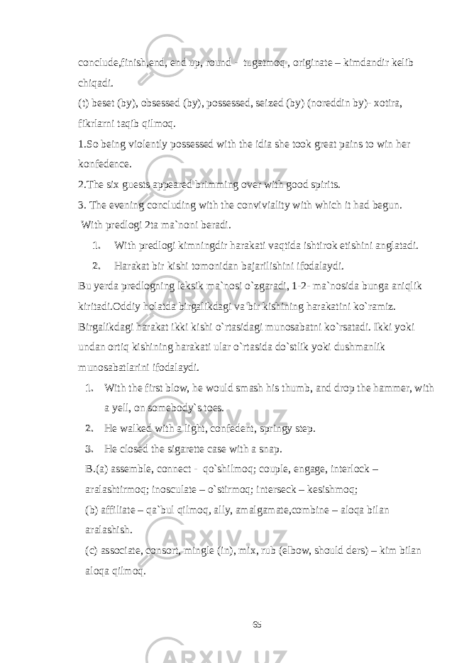 conclude,finish,end, end up, round - tugatmoq , originate – kimdandir kelib chiqadi. (t) beset (by), obsessed (by), possessed, seized (by) (noreddin by)- xotira, fikrlarni taqib qilmoq. 1.So being violently possessed with the idia she took great pains to win her konfedence. 2.The six guests appeared brimming over with good spirits. 3. The evening concluding with the conviviality with which it had begun. With predlogi 2ta ma`noni beradi. 1. With predlogi kimningdir harakati vaqtida ishtirok etishini anglatadi. 2. Harakat bir kishi tomonidan bajarilishini ifodalaydi. Bu yerda predlogning leksik ma`nosi o`zgaradi, 1-2- ma`nosida bunga aniqlik kiritadi.Oddiy holatda birgalikdagi va bir kishining harakatini ko`ramiz. Birgalikdagi harakat ikki kishi o`rtasidagi munosabatni ko`rsatadi. Ikki yoki undan ortiq kishining harakati ular o`rtasida do`stlik yoki dushmanlik munosabatlarini ifodalaydi. 1. With the first blow, he would smash his thumb, and drop the hammer, with a yell, on somebody`s toes. 2. He walked with a light, confedent, springy step. 3. He closed the sigarette case with a snap. B.(a) assemble, connect - qo`shilmoq; couple, engage, interlock – aralashtirmoq; inosculate – o`stirmoq; interseck – kesishmoq; (b) affiliate – qa`bul qilmoq, ally, amalgamate,combine – aloqa bilan aralashish. (c) associate, consort, mingle (in), mix, rub (elbow, should ders) – kim bilan aloqa qilmoq. 65 