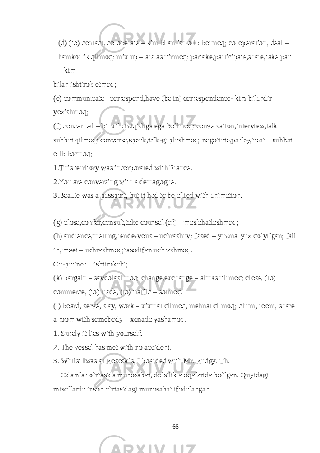 (d) (to) contact, co-operate – kim bilan ish olib bormoq; co-operation, deal – hamkorlik qilmoq; mix up – aralashtirmoq; partake,participate,share,take part – kim bilan ishtirok etmoq; (e) communicate ; correspond,have (be in) correspondence- kim bilandir yozishmoq; (f) concerned – bir xil qiziqishga ega bo`lmoq; conversation,interview,talk - suhbat qilmoq; converse,speak,talk-gaplashmoq; negotiate,parley,treat – suhbat olib bormoq; 1.This territory was incorporated with France. 2.You are conversing with a demagogue. 3.Beaute was a passport, but it had to be allied with animation. (g) close,confer,consult,take counsel (of) – maslahatlashmoq; (h) audience,metting,rendezvous – uchrashuv; fased – yuzma-yuz qo`yilgan; fall in, meet – uchrashmoq;tasodifan uchrashmoq. Co-partner – ishtirokchi; (k) bargain – savdolashmoq; change,exchange – almashtirmoq; close, (to) commerce, (to) trade, (to) traffic – sotmoq. (l) board, serve, stay, work – xixmat qilmoq, mehnat qilmoq; chum, room, share a room with somebody – xonada yashamoq. 1. Surely it lies with yourself. 2. The vessel has met with no accident. 3. Whilst Iwas at Rososk`s, I boarded with Mr. Rudgy. Th. Odamlar o`rtasida munosabat, do`stlik aloqalarida bo`lgan. Quyidagi misollarda inson o`rtasidagi munosabat ifodalangan. 66 