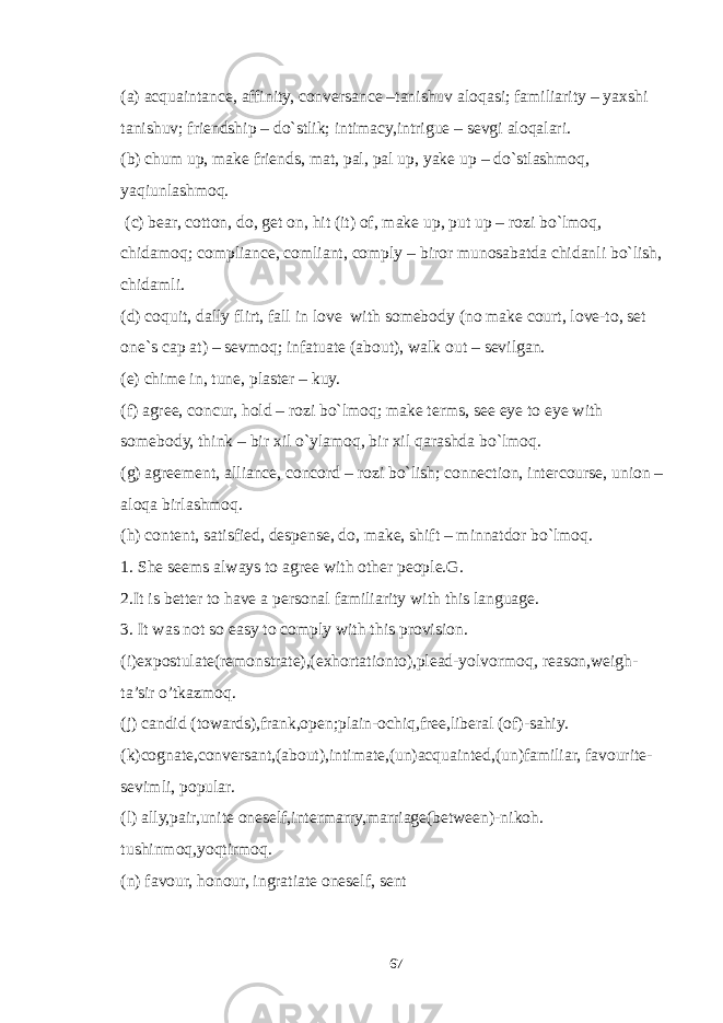 (a) acquaintance, affinity, conversance –tanishuv aloqasi; familiarity – yaxshi tanishuv; friendship – do`stlik; intimacy,intrigue – sevgi aloqalari. (b) chum up, make friends, mat, pal, pal up, yake up – do`stlashmoq, yaqiunlashmoq. (c) bear, cotton, do, get on, hit (it) of, make up, put up – rozi bo`lmoq, chidamoq; compliance, comliant, comply – biror munosabatda chidanli bo`lish, chidamli. (d) coquit, dally flirt, fall in love with somebody (no make court, love-to, set one`s cap at) – sevmoq; infatuate (about), walk out – sevilgan. (e) chime in, tune, plaster – kuy. (f) agree, concur, hold – rozi bo`lmoq; make terms, see eye to eye with somebody, think – bir xil o`ylamoq, bir xil qarashda bo`lmoq. (g) agreement, alliance, concord – rozi bo`lish; connection, intercourse, union – aloqa birlashmoq. (h) content, satisfied, despense, do, make, shift – minnatdor bo`lmoq. 1. She seems always to agree with other people.G. 2.It is better to have a personal familiarity with this language. 3. It was not so easy to comply with this provision. (i)expostulate(remonstrate),(exhortationto),plead-yolvormoq, reason,weigh- ta’sir o’tkazmoq. (j) candid (towards),frank,open;plain-ochiq,free,liberal (of)-sahiy. (k)cognate,conversant,(about),intimate,(un)acquainted,(un)familiar, favourite- sevimli, popular. (l) ally,pair,unite oneself,intermarry,marriage(between)-nikoh. tushinmoq,yoqtirmoq. (n) favour, honour, ingratiate oneself, sent 67 