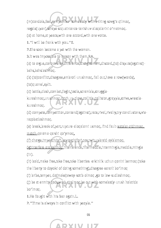 (m)condole,feel,sympathize- somebody with a thing-sovg’a qilmoq, regale(upon),scrape scquaintance-tanishuv aloqalarini o’rnatmoq. (o) at home,at peace,with one accord,with one voice. 1.’’I will be frank with you.’’S. 2.She soon became a pet with the woman. 3.It was impossible to reason with them.RA. (a) to argue,controversy,difference,disagreement,discord,(to) dispute(against)- bahs,bahslashmoq. (b) (to)conflict,disagree,embroil-urushmoq, fall out,have a row(words), (to)quarrel,split. (c) battle,clash,combat,faght,jostle,scramble,struggle- kurashmoq,urushmoq,catch up,close,collide,collision,grapple,strive,wrestle- kurashmoq. (d) compete,competition,contend(against),race,rival,rivalry,try conclusions,vie- raqobatlashmoq. (e) break,break of,part,rupture-aloqalarni uzmoq, find fault- xatolar qidirmoq, match- qarama-qarshi qo’ymoq . (f) charge,impeach(of),reproach(for),tax,twit,upbraid-ayblamoq. (g)interfere-aralashmoq interference,intermeddle,intermingle,meddle,mingle (in). (h) bold,make free,take free,take liberties -erkinlik uchun qonini bermoq (take the liberty to doyoki of doing something),disagree-zararli bo’lmoq (i) bribe,temper, do(make)away-sotib olmoq ,go to law-sudlashmoq. (j) be at enmity (ods,war)-ajralmoq,be out with somebody-urush holatida bo’lmoq. 1.He fought with his fear again.L. 2.’’Time is always in conflict with people.’’ 68 