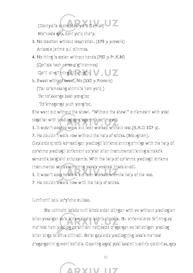 (Daniyalik shahzodasi yo’q Gamlet) Ma’nosiz gap, doni yo’q cho’p. 3. No taxation without respiration. (128-p proverb) Arizasiz jarima pul olinmas. 4. No thing is stolen without hands (260-p Pr.K.M) (Qo’lsiz hech narsa o’g’irlanmas) Qo’li qing’irning dili qing’ir. 5. Sweet without sweat, No (330-p Proverb) (Ter to’kmasang shirinlik ham yo’q ) Ter to’kkanga besh yong’oq To’kmaganga puch yong’oq. She went out without the shawl. “Without the shawl” birikmasini with yoki together with predlogiga o’zgartirib bo’lmaydi. 1. It wasn’t easy to work but Ivan worked without rest.(R.K.G 102-p). 2. He couldn’t walk now without the help of sticks. (Maugham). Gaplarda ajratib ko’rsatilgan predlogli birikmalarning o’rniga with the help of qo’shma predlogli birikmani qo’yish bilan instrumentallikning sintaktik semantik belgisini aniqlaymiz. With the help of qo’shma predlogli birikma instrumental sentaksemaning asosiy vositasi hisoblanadi. 1. It wasn’t easy to work but Ivan worked with the help of the rest. 2 He couldn’t walk now with the help of sticks. Uchinchi bob bo’yicha xulosa. Biz uchinchi bobda turli kitoblardan olingan with va without predloglari bilan yasalgan so’z birikmalarini ko’rib chiqdik. Bu birikmalarda fe’lning asl ma’nosi ham predlog qo’shilishi natijasida o’zgargan va ishlatilgan predlog bilan birga talaffuz qilinadi. Ba’zi gaplarda predlogning leksik ma’nosi o’zgarganini guvohi bo’ldik. Gapning egasi yoki kesimi tushirib qoldirilsa, gap 71 