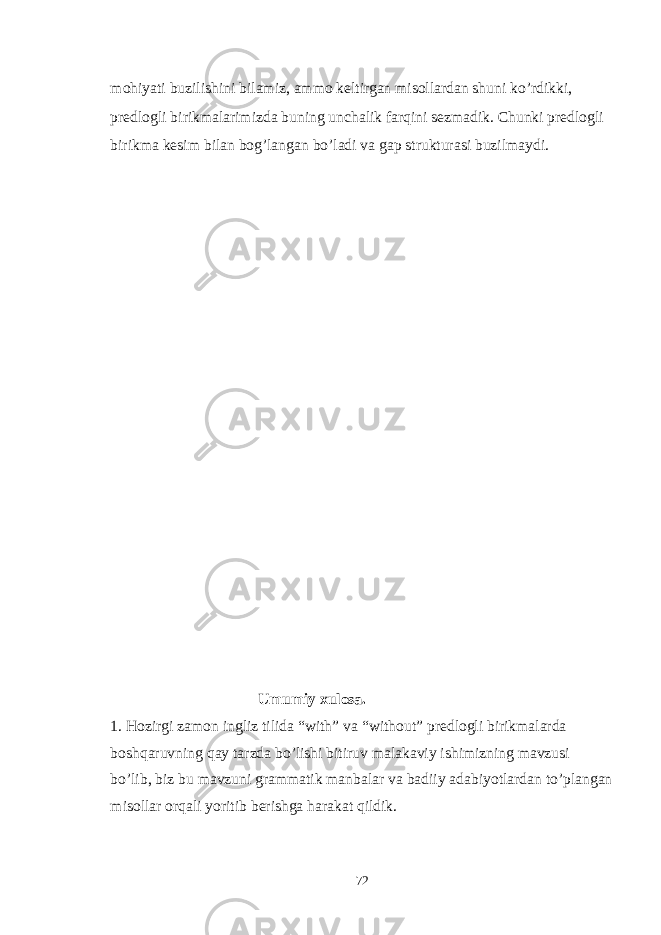 mohiyati buzilishini bilamiz, ammo keltirgan misollardan shuni ko’rdikki, predlogli birikmalarimizda buning unchalik farqini sezmadik. Chunki predlogli birikma kesim bilan bog’langan bo’ladi va gap strukturasi buzilmaydi. Umumiy xulosa. 1. Hozirgi zamon ingliz tilida “with” va “without” predlogli birikmalarda boshqaruvning qay tarzda bo’lishi bitiruv malakaviy ishimizning mavzusi bo’lib, biz bu mavzuni grammatik manbalar va badiiy adabiyotlardan to’plangan misollar orqali yoritib berishga harakat qildik. 72 