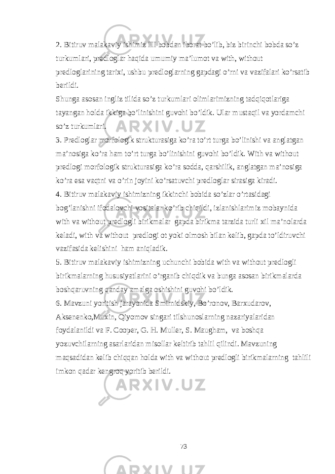 2. Bitiruv malakaviy ishimiz III bobdan iborat bo’lib, biz birinchi bobda so’z turkumlari, predloglar haqida umumiy ma’lumot va with, without predloglarining tarixi, ushbu predloglarning gapdagi o’rni va vazifalari ko’rsatib berildi. Shunga asosan ingliz tilida so’z turkumlari olimlarimizning tadqiqotlariga tayangan holda ikkiga bo’linishini guvohi bo’ldik. Ular mustaqil va yordamchi so’z turkumlari. 3. Predloglar morfologik strukturasiga ko’ra to’rt turga bo’linishi va anglatgan ma’nosiga ko’ra ham to’rt turga bo’linishini guvohi bo’ldik. With va without predlogi morfologik strukturasiga ko’ra sodda, qarshilik, anglatgan ma’nosiga ko’ra esa vaqtni va o’rin joyini ko’rsatuvchi predloglar sirasiga kiradi. 4. Bitiruv malakaviy ishimizning ikkinchi bobida so’zlar o’rtasidagi bog’lanishni ifodalovchi vositalar ko’rib chiqildi, izlanishlarimiz mobaynida with va without predlogli birikmalar gapda birikma tarzida turli xil ma’nolarda keladi, with va without predlogi ot yoki olmosh bilan kelib, gapda to’ldiruvchi vazifasida kelishini ham aniqladik. 5. Bitiruv malakaviy ishimizning uchunchi bobida with va without predlogli birikmalarning hususiyatlarini o’rganib chiqdik va bunga asosan birikmalarda boshqaruvning qanday amalga oshishini guvohi bo’ldik. 6. Mavzuni yoritish jarayonida Smirnidskiy, Bo’ronov, Barxudarov, Aksenenko,Muxin, Qiyomov singari tilshunoslarning nazariyalaridan foydalanildi va F. Cooper, G. H. Muller, S. Maugham, va boshqa yozuvchilarning asarlaridan misollar keltirib tahlil qilindi. Mavzuning maqsadidan kelib chiqqan holda with va without predlogli birikmalarning tahlili imkon qadar kengroq yoritib berildi. 73 