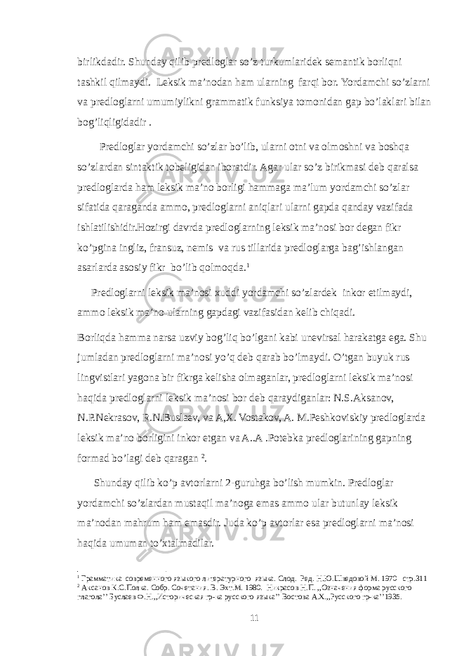 birlikdadir. Shunday qilib predloglar so’z turkumlaridek semantik borliqni tashkil qilmaydi. Leksik ma’nodan ham ularning farqi bor. Yordamchi so’zlarni va predloglarni umumiylikni grammatik funksiya tomonidan gap bo’laklari bilan bog’liqligidadir . Predloglar yordamchi so’zlar bo’lib, ularni otni va olmoshni va boshqa so’zlardan sintaktik tobeligidan iboratdir. Agar ular so’z birikmasi deb qaralsa predloglarda ham leksik ma’no borligi hammaga ma’lum yordamchi so’zlar sifatida qaraganda ammo, predloglarni aniqlari ularni gapda qanday vazifada ishlatilishidir.Hozirgi davrda predloglarning leksik ma’nosi bor degan fikr ko’pgina ingliz, fransuz, nemis va rus tillarida predloglarga bag’ishlangan asarlarda asosiy fikr bo’lib qolmoqda. 1 Predloglarni leksik ma’nosi xuddi yordamchi so’zlardek inkor etilmaydi, ammo leksik ma’no ularning gapdagi vazifasidan kelib chiqadi. Borliqda hamma narsa uzviy bog’liq bo’lgani kabi unevirsal harakatga ega. Shu jumladan predloglarni ma’nosi yo’q deb qarab bo’lmaydi. O’tgan buyuk rus lingvistlari yagona bir fikrga kelisha olmaganlar, predloglarni leksik ma’nosi haqida predloglarni leksik ma’nosi bor deb qaraydiganlar: N.S.Aksanov, N.P.Nekrasov, R.N.Buslaev, va A,X. Vostakov, A. M.Peshkoviskiy predloglarda leksik ma’no borligini inkor etgan va A..A .Potebka predloglarining gapning formad bo’lagi deb qaragan 2 . Shunday qilib ko’p avtorlarni 2-guruhga bo’lish mumkin. Predloglar yordamchi so’zlardan mustaqil ma’noga emas ammo ular butunlay leksik ma’nodan mahrum ham emasdir. Juda ko’p avtorlar esa predloglarni ma’nosi haqida umuman to’xtalmadilar. 1 Грамматика современного языкого литературного языка. Слод. Ред. Н.Ю.Шведовой М. 1970 стр.311 2 Аксанов К.С.Полк a . Собр. Сочетания. В. Эхт.М. 1980. Никрасов Н.П. ,,Означения форма русского глагола’’ Буслаев Ф.Н.,,Историческая гр-ка русского языка’’ Востова A . X .,,Русского гр-ка’’1935. 11 