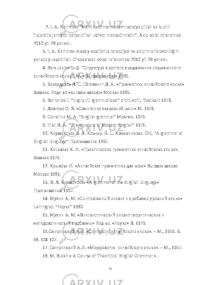 2. I. A. Karimov: “Mamlakatimiz mederinizatsiya qilish va kuchli fuqarolik jamiyati barpo qilish ustivor maqsadimizdir”. Xalq so’zi ro’znomasi 2010-yil 28 yanvar. 3. I. A. Karimov: Asosiy vazifamiz taraqqiyot va xalqimiz farovonligini yanada yuksaltirish. O ’ zbekiston ovozi ro ’ znomasi 2010 yil 28 yanvar . 4. Barxudarov L . S . “Структура простого предложения современного английского языка”. М. «Высшая школа» 1966. 5. Бархударов Л. С. Штелинг Д. А. «Грамматика английского языка» Бешкек. Изда-во «высшая школа» Москва 1985. 6. Bo ’ ronov J . “ Ingliz tili grammatikasi ” o ’ qituvchi , Toshkent 1978. 7. Долгова О. В. «Семиотика пеплавной речи» М. 1978. 8. Ganshina M. A. “English grammar” Moscwa. 1976. 9. Ilish B. A. “The structure of Modern English” 1971. 10. Ka ушанская B . Л. Ko внер. R . L . Кожевникова. OH, “A grammar of English language” Просвешение 1967. 11. Качалова К. И. «Практическая грамматика английсково языка». Бешкек 1971. 12. Крылова И. «Английская грамматика для всех» Высшая школа. Москва 1983. 13. В . Л . Каушанская «A grammar of the English language» Просвишеные 1967. 14. Мухин А. М. «Синтаксемный анализ и проблема уровный языка» Leningrad . “Наука” 1980. 15. Мухин А. М. «Лингвистический анализ теоритические и метадологический проблемы» Изд-во. «Наука» Л. 1976. 16.Смирницкий А.И. «Синтаксис английского языка». – М., 1959 . Б. 68. 104-107. 17. Смирницкий А.И. «Морфология английского языка». – М., 1957 . 18. M. Blokh « A Course of Theoritical English Grammar » . 75 