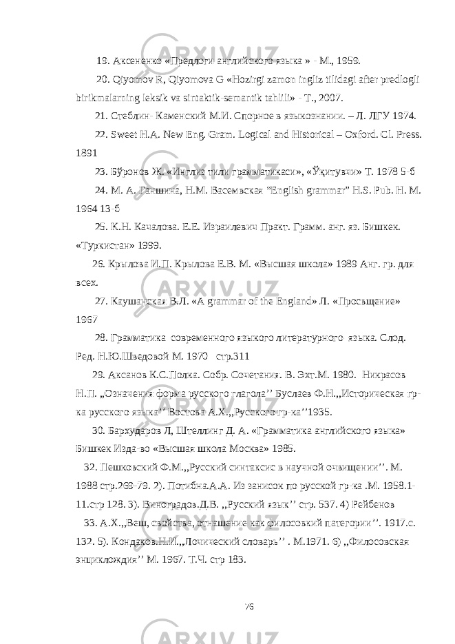 19. Аксененко «Предлоги английского языка » - М., 1959. 20. Qiyomov R, Qiyomova G «Hozirgi zamon ingliz tilidagi after predlogli birikmalarning leksik va sintaktik-semantik tahlili» - Т ., 2007. 21. C теблин- Каменский М.И. Спорное в языкознании. – Л. ЛГУ 1974. 22. Sweet Н . А . New Eng. Gram. Logical and Historical – Oxford. Cl. Press. 1891 23. Бўронов Ж . « Инглиз тили грамматикаси », « Ўқитувчи » Т . 1978 5- б 24. М . А . Ганшина , Н . М . Васемвская “English grammar” H.S. Pub. H. M. 1964 13- б 25. K . H . Качалова. Е.Е. Израилевич Практ. Грамм. анг. яз. Бишкек. «Туркистан» 1999. 26. Крылова И.П. Крылова Е.В. М. «Высшая школа» 1989 Анг. гр. для всех. 27. Каушанская В . Л . «A grammar of the England» Л . « Просвщение » 1967 28. Грамматика современного языкого литературного языка. Слод. Ред. Н.Ю.Шведовой М. 1970 стр.311 29. Аксанов К.С.Полк a . Собр. Сочетания. В. Эхт.М. 1980. Никрасов Н.П. ,,Означения форма русского глагола’’ Буслаев Ф.Н.,,Историческая гр- ка русского языка’’ Востова A . X .,,Русского гр-ка’’1935. 30. Бархударов Л, Штелинг Д. А. «Грамматика английского языка» Бишкек Изда-во «Высшая школа Москва» 1985. 32. Пешковский Ф.М.,,Русский синтаксис в научной очвищении’’. М. 1988 стр.269-79. 2). Потибна.А.А. Из занисок по русской гр-ка .М. 1958.1- 11.стр 128. 3). Виноградов.Д.В. ,,Русский язык’’ стр. 537. 4) Рейбенов 33. А. X .,,Веш, свойства, отнашение как филосовкий патегории’’. 1917.с. 132. 5). Кондаков. H .И.,,Лочический словарь’’ . M .1971. 6) ,,Филосовская энциклождия’’ М. 1967. Т.Ч. стр 183. 76 