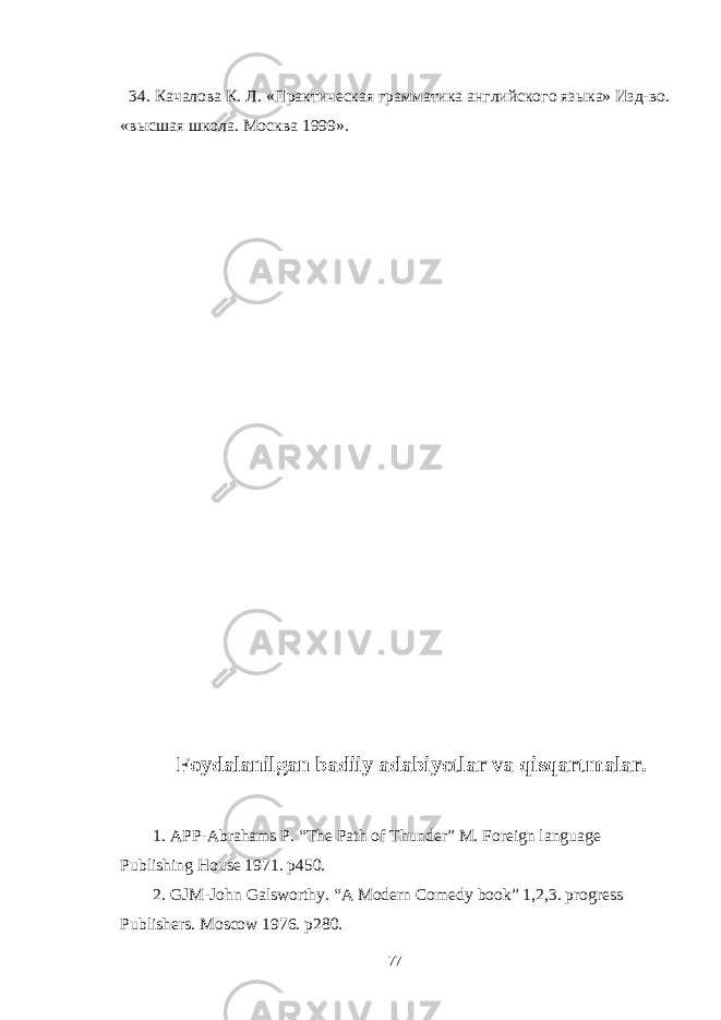  34. Качалова К. Л. «Практическая грамматика английского языка» Изд-во. « высшая школа . Москва 1999». Foydalanilgan badiiy adabiyotlar va qisqartmalar. 1. APP-Abrahams P. “The Path of Thunder” M. Foreign language Publishing House 1971. p450. 2. GJM-John Galsworthy. “A Modern Comedy book” 1,2,3. progress Publishers. Moscow 1976. p280. 77 