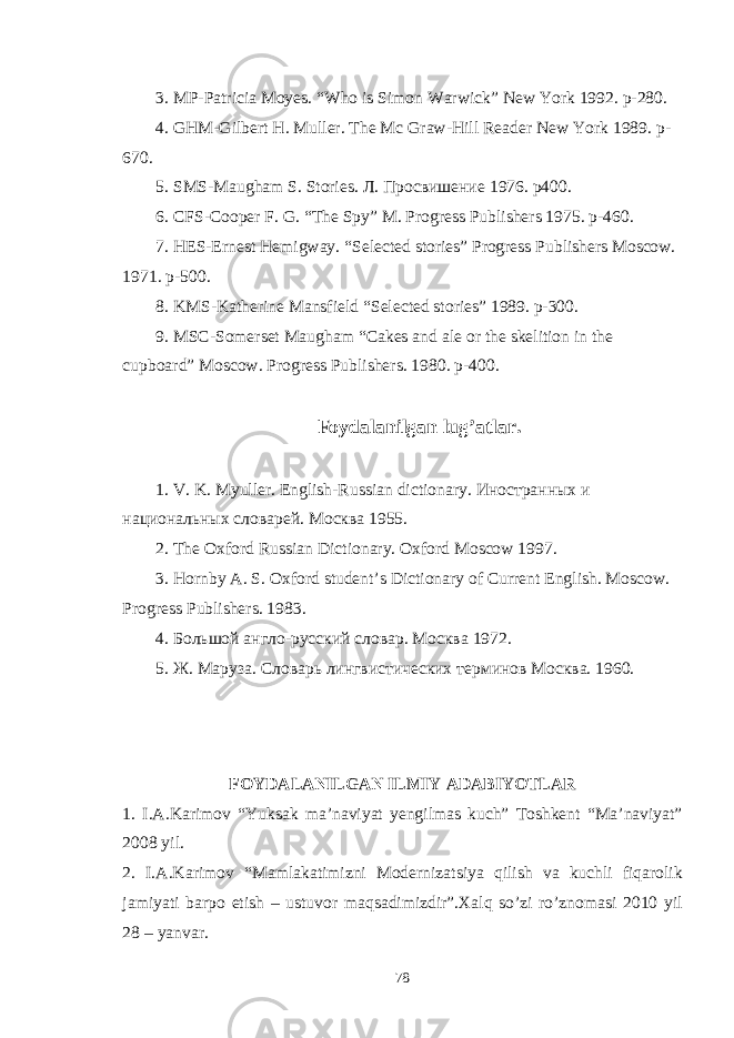 3. MP-Patricia Moyes. “Who is Simon Warwick” New York 1992. p-280. 4. GHM-Gilbert H. Muller. The Mc Graw-Hill Reader New York 1989. p- 670. 5. SMS-Maugham S. Stories. Л . Просвишение 1976. p400. 6. CFS-Cooper F. G. “The Spy” M. Progress Publishers 1975. p-460. 7. HES-Ernest Hemigway. “Selected stories” Progress Publishers Moscow. 1971. p-500. 8. KMS-Katherine Mansfield “Selected stories” 1989. p-300. 9. MSC-Somerset Maugham “Cakes and ale or the skelition in the cupboard” Moscow. Progress Publishers. 1980. p-400. Foydalanilgan lug’atlar. 1. V. K. Myuller. English-Russian dictionary. Иностранных и национальных словарей. Москва 1955. 2. The Oxford Russian Dictionary. Oxford Moscow 1997. 3. Hornby A. S. Oxford student’s Dictionary of Current English. Moscow . Progress Publishers . 1983. 4. Большой англо-русский словар. Москва 1972. 5. Ж. Маруза. Словарь лингвистических терминов Москва. 1960. FOYDALANILGAN ILMIY ADABIYOTLAR 1. I . A . Karimov “ Yuksak ma ’ naviyat yengilmas kuch ” Toshkent “ Ma ’ naviyat ” 2008 yil . 2. I . A . Karimov “ Mamlakatimizni Modernizatsiya qilish va kuchli fiqarolik jamiyati barpo etish – ustuvor maqsadimizdir ”. Xalq so ’ zi ro ’ znomasi 2010 yil 28 – yanvar . 78 