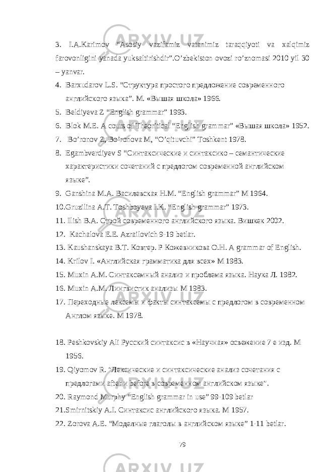 3. I . A . Karimov “ Asosiy vazifamiz vatanimiz taraqqiyoti va xalqimiz farovonligini yanada yuksaltirishdir ”. O ’ zbekiston ovozi ro ’ znomasi 2010 yil 30 – yanvar . 4. Barxudarov L . S . “Структура простого предложение современного английского языка”. М. «Вышая школа» 1966. 5. Beldiyeva Z “English grammar” 1993. 6. Blok M . E . A cours of Theoritical “ English grammar ” « Вышая школа » 1952. 7. Bo ’ronov Z, Bo’ronova M, “O’qituvchi” Toshkent 1978. 8. Egambverdiyev S “ C интак c ические и синтаксико – семантические характеристики сочетаний с предлогом современной английском языке”. 9. Ganshina M . A . Василевская Н . М . “ English grammar ” М 1964. 10. Gruzilina A . T . Toshboyeva I . K . “ English grammar ” 1973. 11. Ilish B . A . Строй современного английского языка. Вишкек 2002. 12. Kachalova E.E. Azrailovich 9-19 betlar. 13. Kaushanskaya B . T . Ковтер . Р Кожевникова О . Н . A grammar of English. 14. Krilov I . «Английская грамматика для всех» М 1983. 15. Muxin A . M . Синтаксемный анализ и проблема языка. Наука Л. 1982. 16. Muxin A . M . Лингвистик анализы М 1983. 17. Переходные лексемы и факты синтаксемы с предлогом в современном Англом языке. М 1978. 18. Peshkovskiy Ali Русский синтаксис в «Научная» освежение 7 е изд. М 1956. 19. Qiyomov R . &#34;Лексические и синтаксические анализ сочетания с предлогами after и before в современном английском языке&#34;. 20. Raymond Murphy “English grammar in use” 99-109 betlar 21. Smirnitskiy A . I . Синтаксис английского языка. М 1957. 22. Zorova A . E . “Моделные глаголы в английском языке” 1-11 betlar . 79 