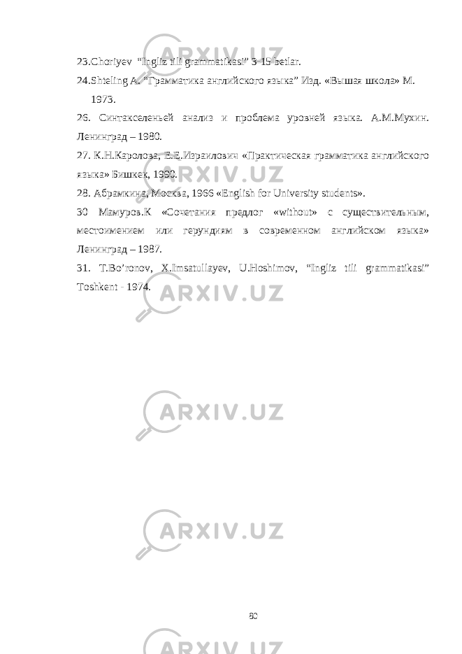 23. Choriyev “Ingliz tili grammatikasi” 3-15 betlar. 24. Shteling A . “Грамматика английского языка” Изд. «Вышая школа» М. 1973. 26. Синтакселеньей анализ и проблема уровней языка. А.М.Мухин. Ленинград – 1980. 27. К.Н.Каролова, Е.Е.Израилович «Практическая грамматика английского языка» Бишкек, 1990. 28. Абрамкина , Москва , 1966 « English for University students » . 30 Мамуров.К «Сочетания предлог « without » с существительным, местоимением или герундиям в современном английском языка» Ленинград – 1987. 31. T . Bo ’ ronov , X . Imsatullayev , U . Hoshimov , “ Ingliz tili grammatikasi ” Toshkent - 1974. 80 