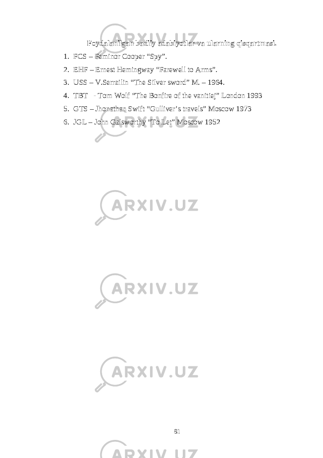 Foydalanilgan badiiy adabiyotlar va ularning qisqartmasi. 1. FCS – Feminor Cooper “Spy”. 2. EHF – Ernest Hemingway “Farewell to Arms”. 3. USS – V.Serrailin “The Silver sword” M. – 1964. 4. TBT - Tom Wolf “The Bonfire of the vanitiej” London 1993 5. GTS – Jhonathan Swift “Gulliver’s travels” Moscow 1973 6. JGL – John Galsworthy “To Let” Moscow 1952 81 