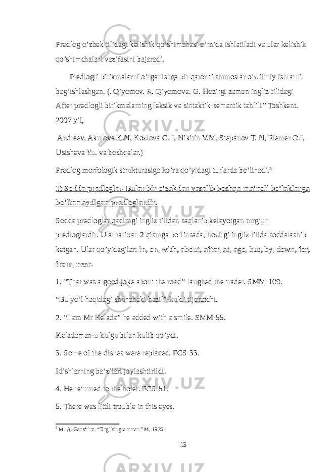 Predlog o’zbek tilidagi kelishik qo’shimchasi o’rnida ishlatiladi va ular kelishik qo’shimchalari vazifasini bajaradi. Predlogli birikmalarni o’rganishga bir qator tilshunoslar o’z ilmiy ishlarni bag’ishlashgan. (. Qiyomov. R. Qiyomova. G. Hozirgi zamon ingliz tilidagi After predlogli birikmalarning leksik va sintaktik-semantik tahlili’’ Toshkent. 2007 yil, Andreev, Akulova K.N, Kozlova C. I, Nikitin V.M, Stepanov T. N, Flemer O.I, Usisheva Yu. va boshqalar.) Predlog morfologik strukturasiga ko’ra qo’yidagi turlarda bo’linadi. 3 1) Sodda predloglar. Bular bir o’zakdan yasalib boshqa ma’noli bo’laklarga bo’linmaydigan predloglardir. Sodda predloglar qadimgi ingliz tilidan saqlanib kelayotgan turg’un predloglardir. Ular tarixan 2 qismga bo’linsada, hozirgi ingliz tilida soddalashib ketgan. Ular qo’yidagilar: in, on, with, about, after, at, ago, but, by, down, for, from, near. 1. “That was a good joke about the road”-laughed the trader. SMM-109. “Bu yo’l haqidagi shunchaki hazil”-kuldi tijoratchi. 2. “I am Mr Kelada” he added with a smile. SMM-55. Keladaman-u kulgu bilan kulib qo’ydi. 3. Some of the dishes were replaced. FCS-33. Idishlarning ba’zilari joylashtirildi. 4. He returned to the hotel. FCS-51. 5. There was littli trouble in this eyes. 3 M . A . Ganshina . “ English grammar .” M , 1976. 13 