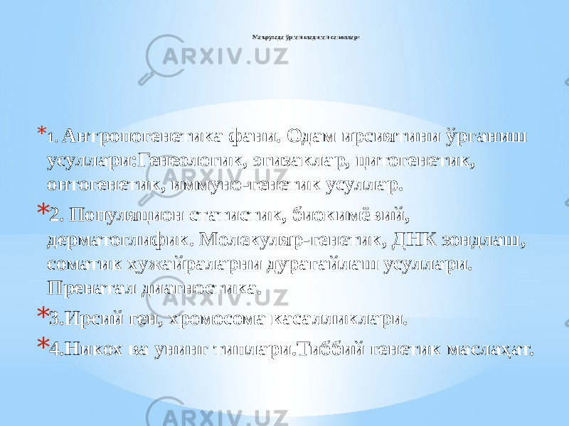 Маърузада ўрганиладиган саволлар: * 1. Антропогенетика фани. Одам ирсиятини ўрганиш усуллари:Генеологик, эгизаклар, цитогенетик, онтогенетик, иммуно-генетик усуллар. * 2. Популяцион статистик, биокимёвий, дерматоглифик. Молекуляр-генетик, ДНК зондлаш, соматик ҳужайраларни дурагайлаш усуллари. Пренатал диагностика. * 3.Ирсий ген, хромосома касалликлари. * 4.Никох ва унинг типлари.Тиббий генетик маслаҳат. 