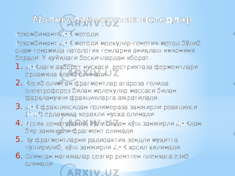 Молекуляр-генетик методлар Рекомбинант ДНК методи. Рекомбинант ДНК методи моекуляр-генетик метод бўлиб, одам геномида патологик генларни аниқлаш имконини беради. У қуйидаги босқичлардан иборат. 1. ДНКдаги ахборот нусхаси рестриктаза ферментлари ёрдамида кесиб олинади. 2. Кесиб олинган фрагментлар агароза гелида электрофорез билан молекуляр массаси билан фарқланувчи фракцияларга ажратилади. 3. ДНК фракциясидан полимераза занжирли реакцияси (ПЦР) ёрдамида керакли нусха олинади. 4. Иссиқ денатурация йўли билан қўш занжирли ДНКдан бир занжирли фрагмент олинади. 5. Бу фрагментларни радиоактив зондли муҳитга туширилиб, қўш занжирли ДНК ҳосил қилинади. 6. Олинган натижалар сезгир рентген плёнкага ёзиб олинади. 