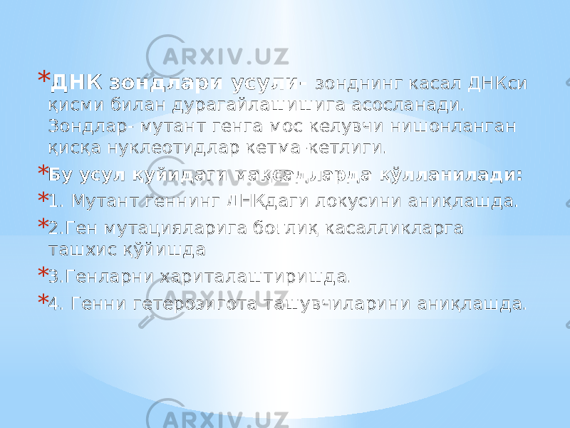 * ДНК зондлари усули- зонднинг касал ДНКси қисми билан дурагайлашишига асосланади. Зондлар- мутант генга мос келувчи нишонланган қисқа нуклеотидлар кетма-кетлиги. * Бу усул қуйидаги мақсадларда қўлланилади: * 1. Мутант геннинг ДНКдаги локусини аниқлашда. * 2.Ген мутацияларига боғлиқ касалликларга ташхис қўйишда * 3.Генларни хариталаштиришда. * 4. Генни гетерозигота ташувчиларини аниқлашда. 