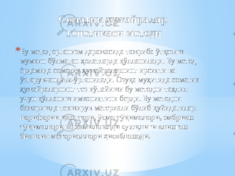 Соматик ҳужайралар генетикаси методи * Бу метод организм даражасида тажриба ўтқазиш мумкин бўлмаган ҳолатларда қўлланилади. Бу метод ёрдамида соматик ҳужайраларнинг ирсияти ва ўзгарувчанлиги ўрганилади. Озуқа муҳитида соматик ҳужайраларнинг тез кўпайиши бу методни таҳлил учун қўлланиш имкониятини берди. Бу методни бажаришда текширув материали бўлиб қуйидагилар: периферик қон, тери, ўсма тўқималари, эмбрион тўқималари ва ҳомила олди суюқлиги олинган биопсия материаллари ҳисобланади. 