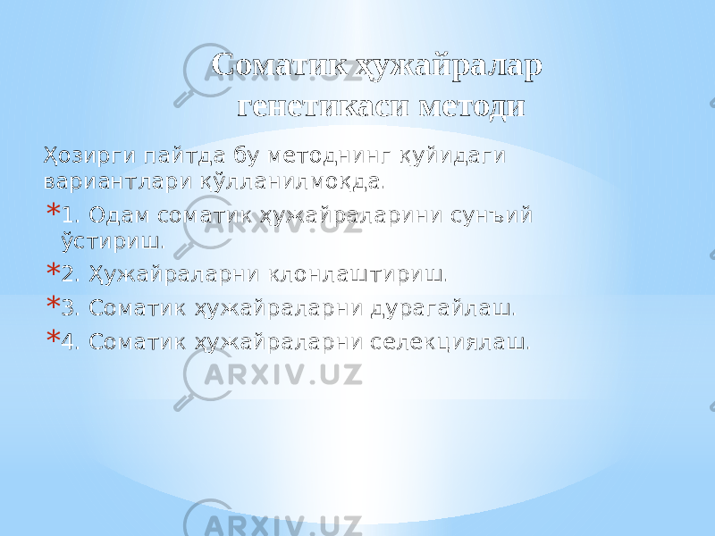 Соматик ҳужайралар генетикаси методи Ҳозирги пайтда бу методнинг қуйидаги вариантлари қўлланилмоқда. * 1. Одам соматик ҳужайраларини сунъий ўстириш. * 2. Ҳужайраларни клонлаштириш. * 3. Соматик ҳужайраларни дурагайлаш. * 4. Соматик ҳужайраларни селекциялаш. 