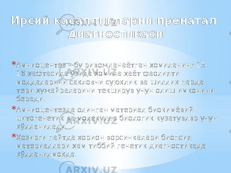 Ирсий касалликларни пренатал диагностикаси * Амниоцентез – бу ривожланаётган ҳомиланинг 15- 16-ҳафтасида ўзида ҳомила ҳаёт фаолияти моддаларини сақловчи суюқлик ва шиллиқ парда тери ҳужайраларини текширув учун олиш имконини беради. * Амниоцентезда олинган материал биокимёвий цитогенетик ва молекуляр биологик кузатувлвр учун қўлланилади. * Ҳозирги пайтда хорион ворсинкалари биопсия материаллари ҳам тиббий генетик диагностикада қўлланилмоқда. 