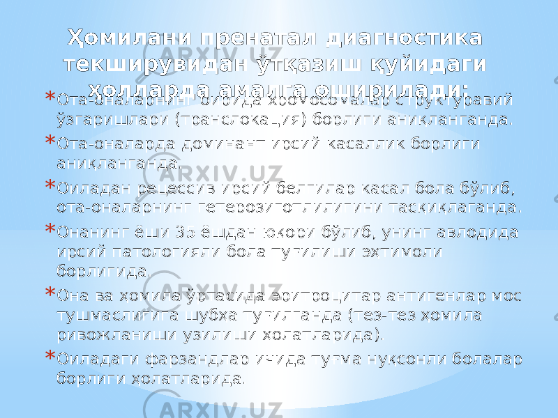 Ҳомилани пренатал диагностика текширувидан ўтқазиш қуйидаги ҳолларда амалга оширилади: * Ота-оналарнинг бирида хромосомалар структуравий ўзгаришлари (транслокация) борлиги аниқланганда. * Ота-оналарда доминант ирсий касаллик борлиги аниқланганда. * Оиладан рецессив ирсий белгилар касал бола бўлиб, ота-оналарнинг гетерозиготлилигини тасқиқлаганда. * Онанинг ёши 35 ёшдан юқори бўлиб, унинг авлодида ирсий патологияли бола туғилиши эҳтимоли борлигида. * Она ва ҳомила ўртасида эритроцитар антигенлар мос тушмаслигига шубҳа туғилганда (тез-тез ҳомила ривожланиши узилиши ҳолатларида). * Оиладаги фарзандлар ичида туғма нуқсонли болалар борлиги ҳолатларида. 