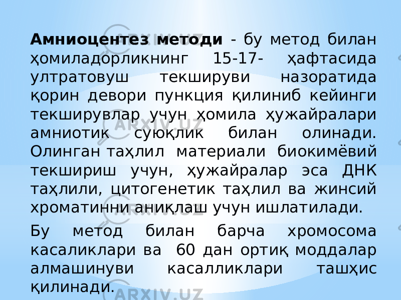 Aмниоцентез методи - бу метод билан ҳомиладорликнинг 15-17- ҳафтасида ултратовуш текшируви назоратида қорин девори пункция қилиниб кейинги текширувлар учун ҳомила ҳужайралари амниотик суюқлик билан олинади. Олинган таҳлил материали биокимёвий текшириш учун, ҳужайралар эса ДНК таҳлили, цитогенетик таҳлил ва жинсий хроматинни аниқлаш учун ишлатилади. Бу метод билан барча хромосома касаликлари ва 60 дан ортиқ моддалар алмашинуви касалликлари ташҳис қилинади. 