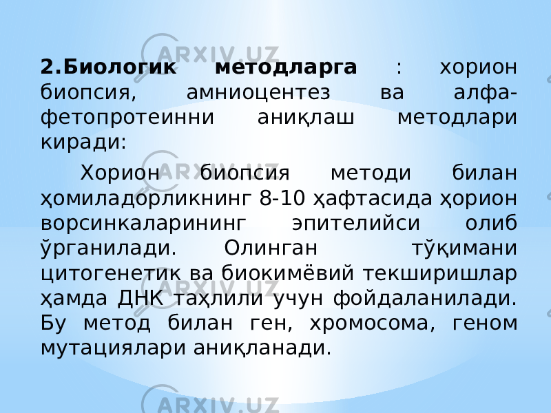 2.Биологик методларга : хорион биопсия, амниоцентез ва алфа- фетопротеинни аниқлаш методлари киради: Хорион биопсия методи билан ҳомиладорликнинг 8-10 ҳафтасида ҳорион ворсинкаларининг эпителийси олиб ўрганилади. Олинган тўқимани цитогенетик ва биокимёвий текширишлар ҳамда ДНК таҳлили учун фойдаланилади. Бу метод билан ген, хромосома, геном мутациялари аниқланади. 