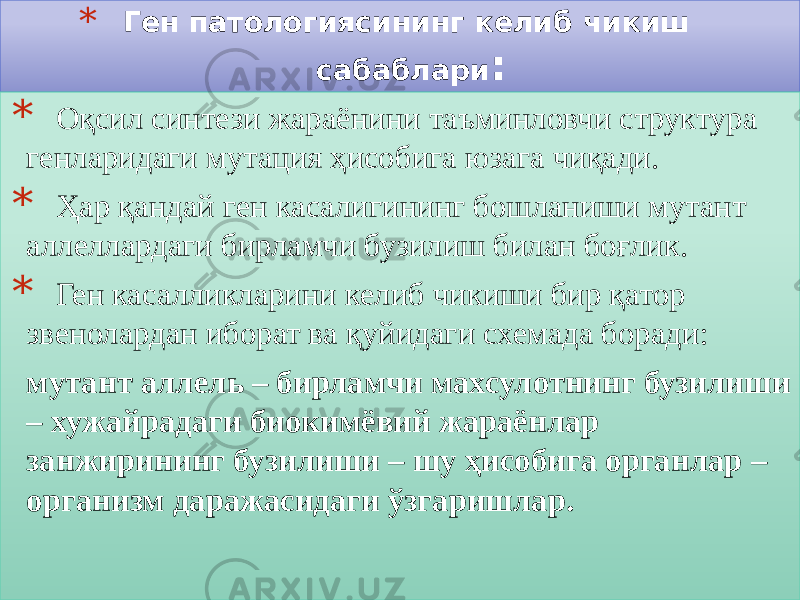 * Ген патологиясининг келиб чикиш сабаблари : * Оқсил синтези жараёнини таъминловчи структура генларидаги мутация ҳисобига юзага чиқади. * Ҳар қандай ген касалигининг бошланиши мутант аллеллардаги бирламчи бузилиш билан боғлик. * Ген касалликларини келиб чикиши бир қатор звенолардан иборат ва қуйидаги схемада боради: мутант аллель – бирламчи махсулотнинг бузилиши – хужайрадаги биокимёвий жараёнлар занжирининг бузилиши – шу ҳисобига органлар – организм даражасидаги ўзгаришлар.01 31 03 2D 01 05 01 0F 01 05 2B 03 01 05 2D 0E0B 05 3306 15 1813 