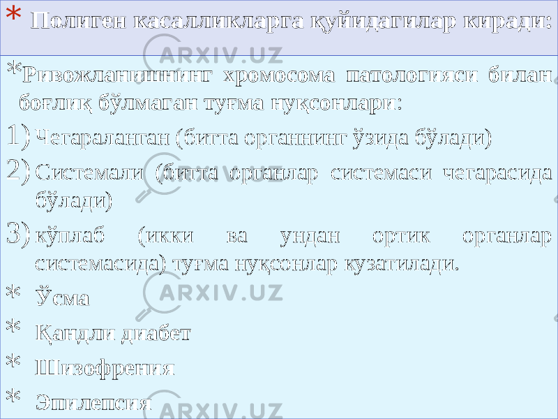 * Полиген касалликларга қуйидагилар киради: * Ривожланишнинг хромосома патологияси билан боғлиқ бўлмаган туғма нуқсонлари : 1) Чегараланган (битта органнинг ўзида бўлади) 2) Системали (битта органлар системаси чегарасида бўлади) 3) кўплаб (икки ва ундан ортик органлар системасида) туғма нуқсонлар кузатилади. * Ўсма * Қандли диабет * Шизофрения * Эпилепсия 01 06 27 01 510B 0F 51 272A 55 3C2A 42 1B0D 472A 180D 08 01 520D 01 53 01 54 01 401D 